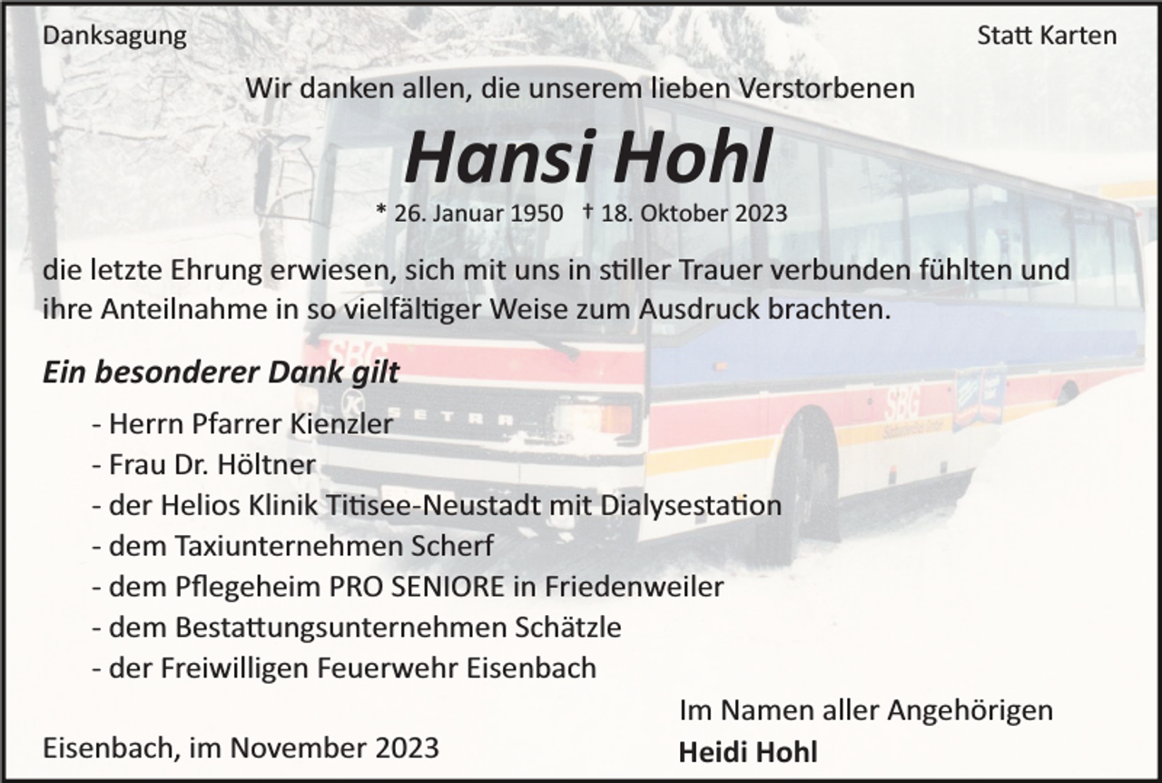 <p>Danksagung</p><p>Statt Karten</p><p>Wir danken allen, die unserem lieben Verstorbenen</p><p>Hansi Hohl<br />* 26. Januar 1950 † 18. Oktober 2023</p><p>die letzte Ehrung erwiesen, sich mit uns in stiller Trauer verbunden fühlten und<br />ihre Anteilnahme in so vielfältiger Weise zum Ausdruck brachten.</p><p>Ein besonderer Dank gilt<br />­ Herrn Pfarrer Kienzler<br />­ Frau Dr. Höltner<br />­ der Helios Klinik Titisee­Neustadt mit Dialysestation<br />­ dem Taxiunternehmen Scherf<br />­ dem Pﬂegeheim PRO SENIORE in Friedenweiler<br />­ dem Bestattungsunternehmen Schätzle<br />­ der Freiwilligen Feuerwehr Eisenbach<br />Im Namen aller Angehörigen<br />Eisenbach, im November 2023<br />Heidi Hohl</p>