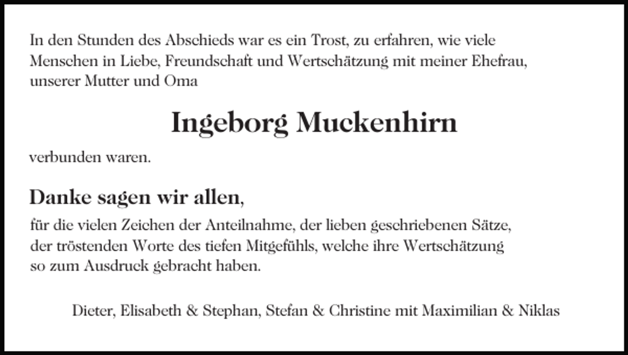 <p>In den Stunden des Abschieds war es ein Trost, zu erfahren, wie viele<br />Menschen in Liebe, Freundschaft und Wertschätzung mit meiner Ehefrau,<br />unserer Mutter und Oma</p><p>Ingeborg Muckenhirn<br />verbunden waren.</p><p>Danke sagen wir allen,<br />für die vielen Zeichen der Anteilnahme, der lieben geschriebenen Sätze,<br />der tröstenden Worte des tiefen Mitgefühls, welche ihre Wertschätzung<br />so zum Ausdruck gebracht haben.<br />Dieter, Elisabeth &amp; Stephan, Stefan &amp; Christine mit Maximilian &amp; Niklas</p>