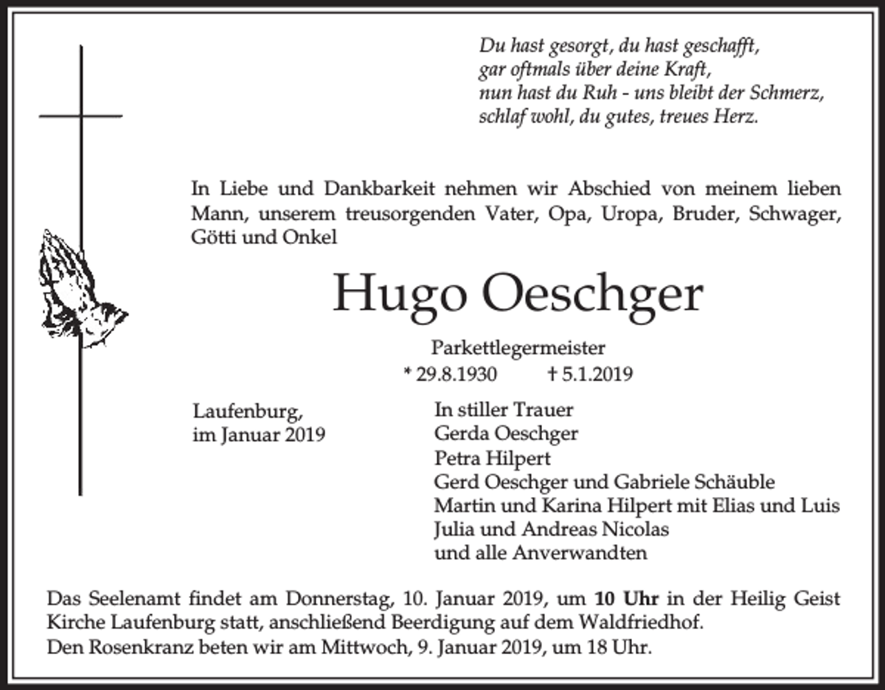 <p>Du hast gesorgt, du hast geschafft,<br />gar oftmals über deine Kraft,<br />nun hast du Ruh - uns bleibt der Schmerz,<br />schlaf wohl, du gutes, treues Herz.<br />In Liebe und Dankbarkeit nehmen wir Abschied von meinem lieben<br />Mann, unserem treusorgenden Vater, Opa, Uropa, Bruder, Schwager,<br />Götti und Onkel</p><p>Hugo Oeschger<br />Parkettlegermeister<br />* 29.8.1930<br />† 5.1.2019<br />Laufenburg,<br />im Januar 2019</p><p>In stiller Trauer<br />Gerda Oeschger<br />Petra Hilpert<br />Gerd Oeschger und Gabriele Schäuble<br />Martin und Karina Hilpert mit Elias und Luis<br />Julia und Andreas Nicolas<br />und alle Anverwandten</p><p>Das Seelenamt findet am Donnerstag, 10. Januar 2019, um 10 Uhr in der Heilig Geist<br />Kirche Laufenburg statt, anschließend Beerdigung auf dem Waldfriedhof.<br />Den Rosenkranz beten wir am Mittwoch, 9. Januar 2019, um 18 Uhr.</p>