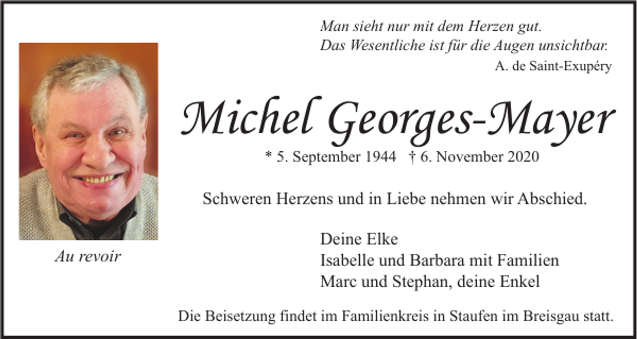<p>Man sieht nur mit dem Herzen gut.<br />Das Wesentliche ist für die Augen unsichtbar.<br />A. de Saint-Exupéry</p><p>Michel Georges-Mayer<br />* 5. September 1944 † 6. November 2020</p><p>Schweren Herzens und in Liebe nehmen wir Abschied.<br />Au revoir</p><p>Deine Elke<br />Isabelle und Barbara mit Familien<br />Marc und Stephan, deine Enkel<br />Die Beisetzung findet im Familienkreis in Staufen im Breisgau statt.</p>
