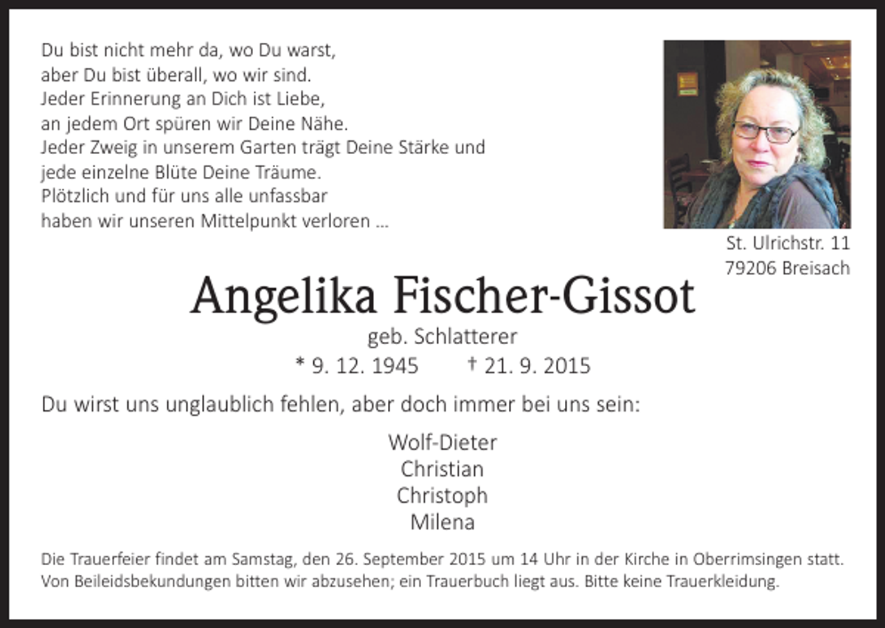 <p>Du bist nicht mehr da, wo Du warst,<br />aber Du bist überall, wo wir sind.<br />Jeder Erinnerung an Dich ist Liebe,<br />an jedem Ort spüren wir Deine Nähe.<br />Jeder Zweig in unserem Garten trägt Deine Stärke und<br />jede einzelne Blüte Deine Träume.<br />Plötzlich und für uns alle unfassbar<br />haben wir unseren Mittelpunkt verloren …</p><p>Angelika Fischer-Gissot</p><p>St. Ulrichstr. 11<br />79206 Breisach</p><p>geb. Schlatterer<br />* 9. 12. 1945 † 21. 9. 2015</p><p>Du wirst uns unglaublich fehlen, aber doch immer bei uns sein:<br />Wolf-Dieter<br />Christian<br />Christoph<br />Milena<br />Die Trauerfeier findet am Samstag, den 26. September 2015 um 14 Uhr in der Kirche in Oberrimsingen statt.<br />Von Beileidsbekundungen bitten wir abzusehen; ein Trauerbuch liegt aus. Bitte keine Trauerkleidung.</p>