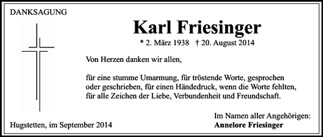 <p>DANKSAGUNG</p><p>Karl Friesinger<br />* 2. März 1938 † 20. August 2014</p><p>Von Herzen danken wir allen,<br />für eine stumme Umarmung, für tröstende Worte, gesprochen<br />oder geschrieben, für einen Händedruck, wenn die Worte fehlten,<br />für alle Zeichen der Liebe, Verbundenheit und Freundschaft.<br />Hugstetten, im September 2014</p><p>Im Namen aller Angehörigen:<br />Annelore Friesinger</p>