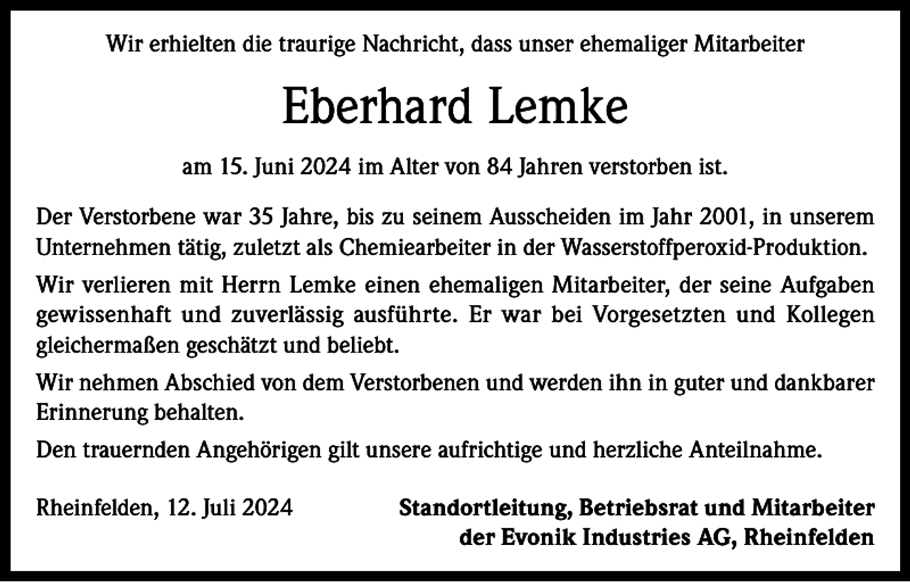 <p>Wir erhielten die traurige Nachricht, dass unser ehemaliger Mitarbeiter</p><p>Eberhard Lemke<br />am 15. Juni 2024 im Alter von 84 Jahren verstorben ist.<br />Der Verstorbene war 35 Jahre, bis zu seinem Ausscheiden im Jahr 2001, in unserem<br />Unternehmen tätig, zuletzt als Chemiearbeiter in der Wasserstoffperoxid-Produktion.<br />Wir verlieren mit Herrn Lemke einen ehemaligen Mitarbeiter, der seine Aufgaben<br />gewissenhaft und zuverlässig ausführte. Er war bei Vorgesetzten und Kollegen<br />gleichermaßen geschätzt und beliebt.<br />Wir nehmen Abschied von dem Verstorbenen und werden ihn in guter und dankbarer<br />Erinnerung behalten.<br />Den trauernden Angehörigen gilt unsere aufrichtige und herzliche Anteilnahme.<br />Rheinfelden, 12. Juli 2024</p><p>Standortleitung, Betriebsrat und Mitarbeiter<br />der Evonik Industries AG, Rheinfelden</p>