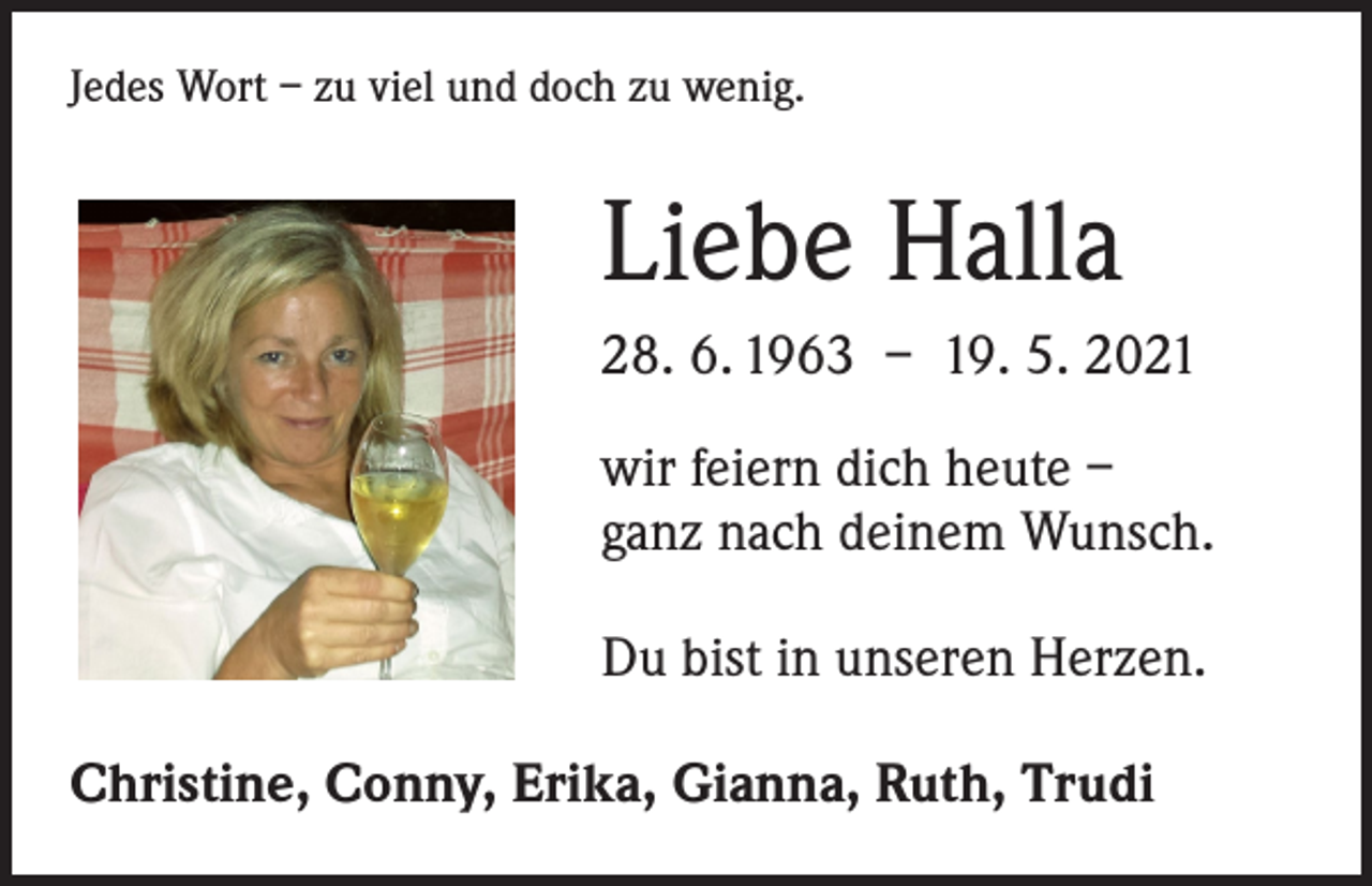 <p>Jedes Wort – zu viel und doch zu wenig.</p><p>Liebe Halla<br />28. 6. 1963 – 19. 5. 2021<br />wir feiern dich heute –<br />ganz nach deinem Wunsch.<br />Du bist in unseren Herzen.<br />Christine, Conny, Erika, Gianna, Ruth, Trudi</p>