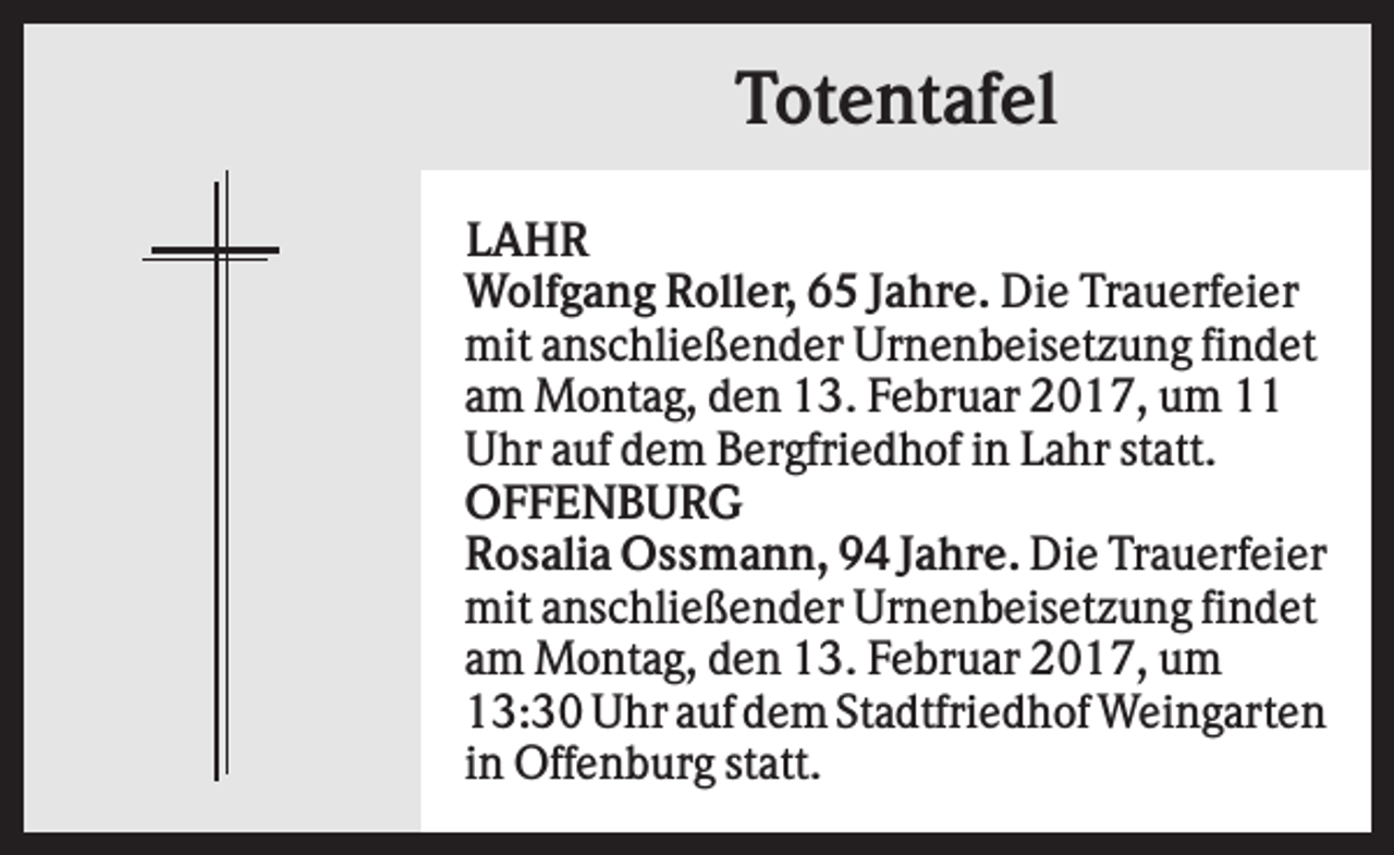 <p>Totentafel<br />LAHR<br />Wolfgang Roller, 65 Jahre. Die Trauerfeier<br />mit anschließender Urnenbeisetzung findet<br />am Montag, den 13. Februar 2017, um 11<br />Uhr auf dem Bergfriedhof in Lahr statt.<br />OFFENBURG<br />Rosalia Ossmann, 94 Jahre. Die Trauerfeier<br />mit anschließender Urnenbeisetzung findet<br />am Montag, den 13. Februar 2017, um<br />13:30 Uhr auf dem Stadtfriedhof Weingarten<br />in Offenburg statt.</p>
