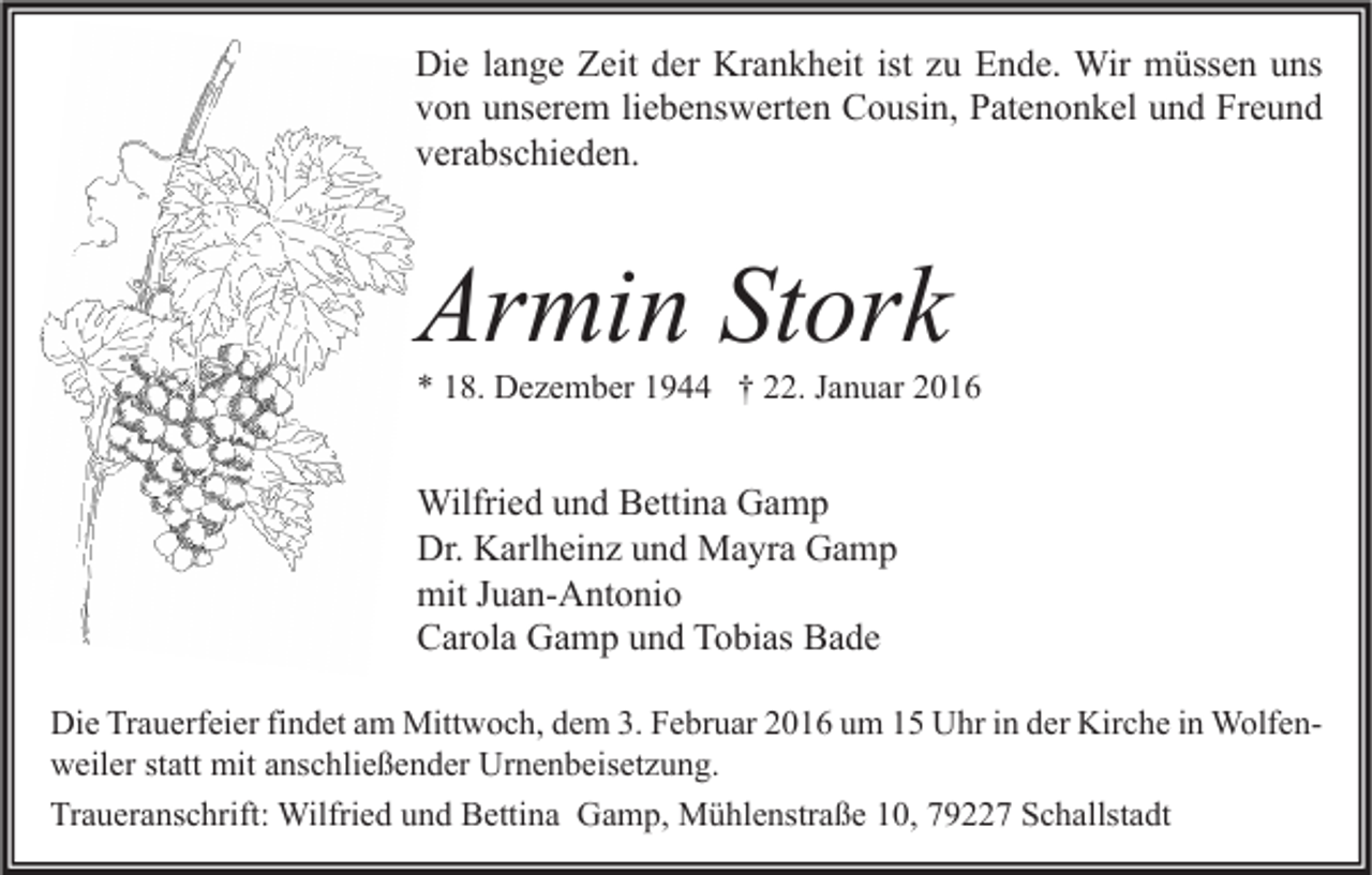 <p>Die lange Zeit der Krankheit ist zu Ende. Wir müssen uns<br />von unserem liebenswerten Cousin, Patenonkel und Freund<br />verabschieden.</p><p>Armin Stork</p><p>* 18. Dezember 1944 † 22. Januar 2016</p><p>Wilfried und Bettina Gamp<br />Dr. Karlheinz und Mayra Gamp<br />mit Juan-Antonio<br />Carola Gamp und Tobias Bade<br />Die Trauerfeier findet am Mittwoch, dem 3. Februar 2016 um 15 Uhr in der Kirche in Wolfenweiler statt mit anschließender Urnenbeisetzung.<br />Traueranschrift: Wilfried und Bettina Gamp, Mühlenstraße 10, 79227 Schallstadt</p>