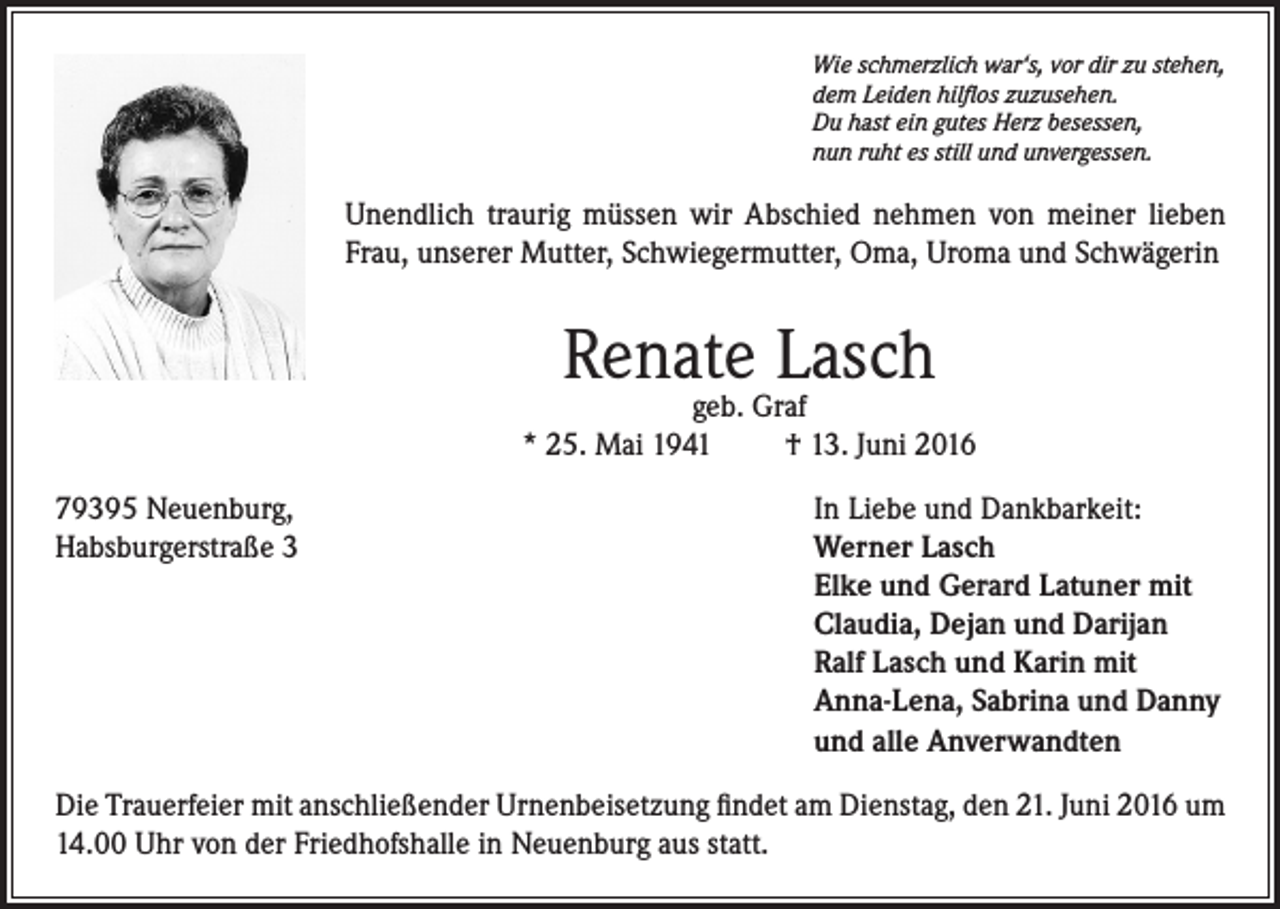 <p>Wie schmerzlich war‘s, vor dir zu stehen,<br />dem Leiden hilflos zuzusehen.<br />Du hast ein gutes Herz besessen,<br />nun ruht es still und unvergessen.</p><p>Unendlich traurig müssen wir Abschied nehmen von meiner lieben<br />Frau, unserer Mutter, Schwiegermutter, Oma, Uroma und Schwägerin</p><p>Renate Lasch</p><p>geb. Graf<br />* 25. Mai 1941<br />† 13. Juni 2016<br />79395 Neuenburg,<br />Habsburgerstraße 3</p><p>In Liebe und Dankbarkeit:<br />W<br />erner Lasch<br />Elke und Gerard Latuner mit<br />Claudia, Dejan und Darijan<br />Ralf Lasch und Karin mit<br />Anna-Lena, Sabrina und Danny<br />und alle Anverwandten</p><p>Die Trauerfeier mit anschließender Urnenbeisetzung findet am Dienstag, den 21. Juni 2016 um<br />14.00 Uhr von der Friedhofshalle in Neuenburg aus statt.</p>