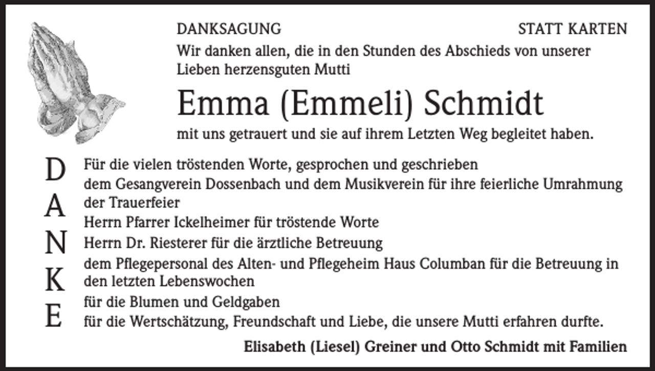 <p>DANKSAGUNG<br />STATT KARTEN<br />Wir danken allen, die in den Stunden des Abschieds von unserer<br />Lieben herzensguten Mutti</p><p>Emma (Emmeli) Schmidt<br />mit uns getrauert und sie auf ihrem Letzten Weg begleitet haben.</p><p>D<br />A<br />N<br />K<br />E</p><p>Für die vielen tröstenden Worte, gesprochen und geschrieben<br />dem Gesangverein Dossenbach und dem Musikverein für ihre feierliche Umrahmung<br />der Trauerfeier<br />Herrn Pfarrer Ickelheimer für tröstende Worte<br />Herrn Dr. Riesterer für die ärztliche Betreuung<br />dem Pflegepersonal des Alten- und Pflegeheim Haus Columban für die Betreuung in<br />den letzten Lebenswochen<br />für die Blumen und Geldgaben<br />für die Wertschätzung, Freundschaft und Liebe, die unsere Mutti erfahren durfte.<br />Elisabeth (Liesel) Greiner und Otto Schmidt mit Familien</p>