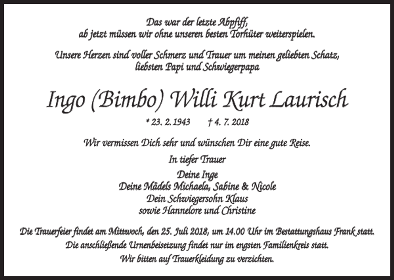 <p>Das war der letzte Abpfiff,<br />ab jetzt müssen wir ohne unseren besten Torhüter weiterspielen.<br />Unsere Herzen sind voller Schmerz und Trauer um meinen geliebten Schatz,<br />liebsten Papi und Schwiegerpapa</p><p>Ingo (Bimbo) Willi Kurt Laurisch<br />* 23. 2. 1943 † 4. 7. 2018</p><p>Wir vermissen Dich sehr und wünschen Dir eine gute Reise.<br />In tiefer Trauer<br />Deine Inge<br />Deine Mädels Michaela, Sabine &amp; Nicole<br />Dein Schwiegersohn Klaus<br />sowie Hannelore und Christine<br />Die Trauerfeier findet am Mittwoch, den 25. Juli 2018, um 14.00 Uhr im Bestattungshaus Frank statt.<br />Die anschließende Urnenbeisetzung findet nur im engsten Familienkreis statt.<br />Wir bitten auf Trauerkleidung zu verzichten.</p>