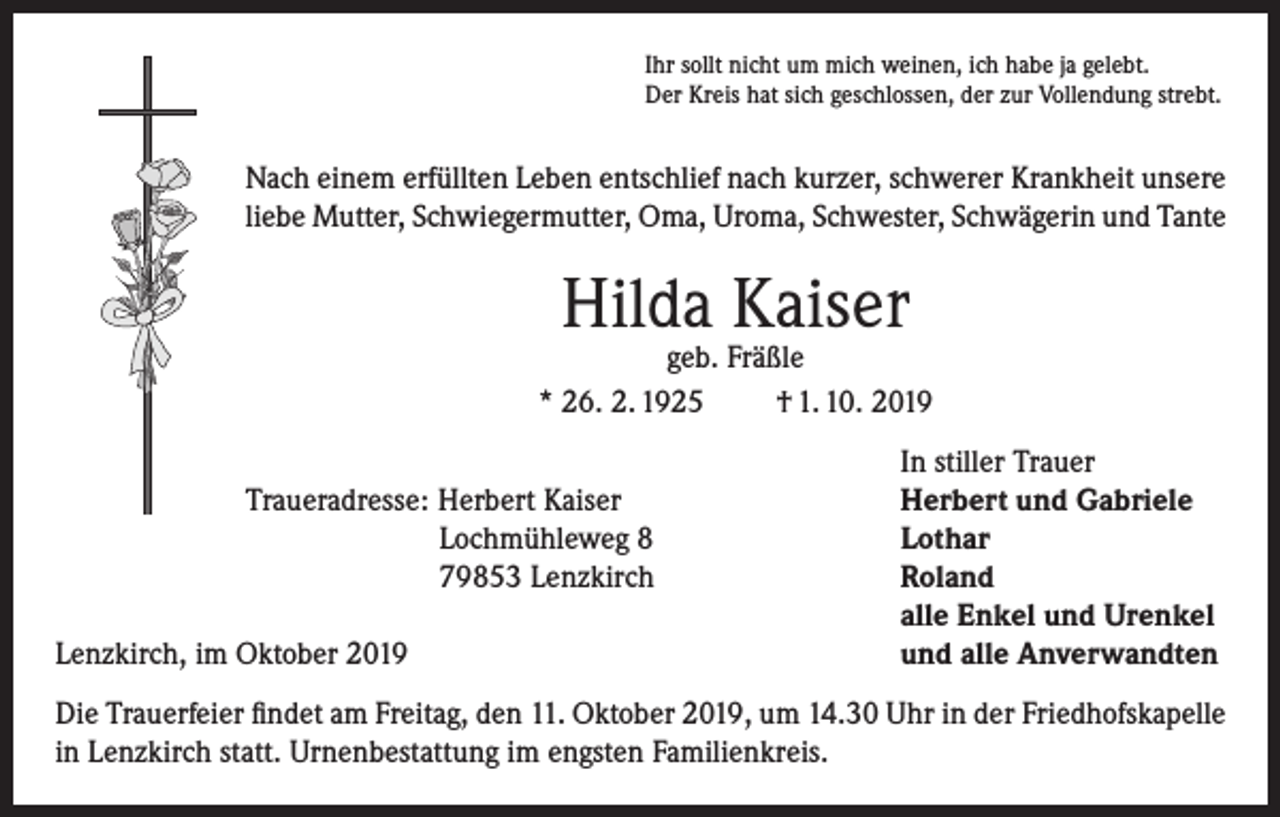 <p>Ihr sollt nicht um mich weinen, ich habe ja gelebt.<br />Der Kreis hat sich geschlossen, der zur Vollendung strebt.</p><p>Nach einem erfüllten Leben entschlief nach kurzer, schwerer Krankheit unsere<br />liebe Mutter, Schwiegermutter, Oma, Uroma, Schwester, Schwägerin und Tante</p><p>Hilda Kaiser</p><p>geb. Fräßle<br />* 26. 2. 1925<br />† 1. 10. 2019</p><p>Traueradresse: Herbert Kaiser</p><p>Lochmühleweg 8</p><p>79853 Lenzkirch</p><p>Lenzkirch, im Oktober<br />2019</p><p>In stiller Trauer<br />Herbert und Gabriele<br />Lothar<br />Roland<br />alle Enkel und Urenkel<br />und alle Anverwandten</p><p>Die Trauerfeier findet am Freitag, den 11. Oktober 2019, um 14.30 Uhr in der Friedhofskapelle<br />in Lenzkirch statt. Urnenbestattung im engsten Familienkreis.</p>