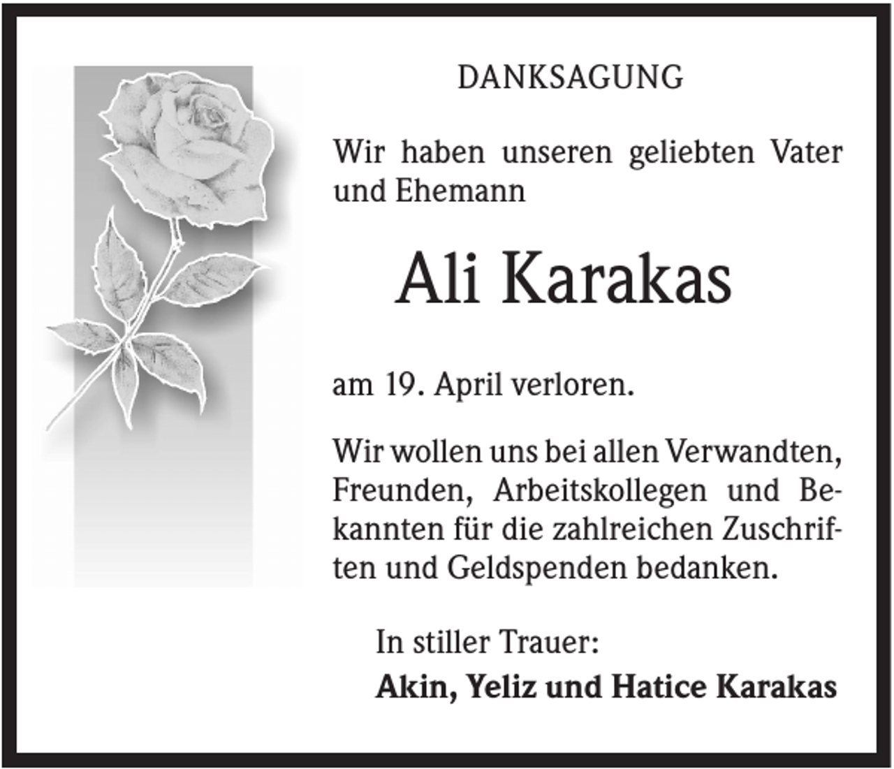 <p>DANKSAGUNG<br />Wir haben unseren geliebten Vater<br />und Ehemann</p><p>Ali Karakas<br />am 19. April verloren.<br />Wir wollen uns bei allen Verwandten,<br />Freunden, Arbeitskollegen und Bekannten für die zahlreichen Zuschriften und Geldspenden bedanken.<br />In stiller Trauer:<br />Akin, Yeliz und Hatice Karakas</p>