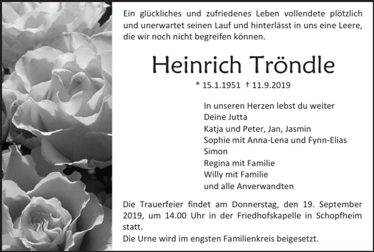 <p>Ein glückliches und zufriedenes Leben vollendete plötzlich<br />und unerwartet seinen Lauf und hinterlässt in uns eine Leere,<br />die wir noch nicht begreifen können.</p><p>Heinrich Tröndle<br />* 15.1.1951 † 11.9.2019<br />In unseren Herzen lebst du weiter<br />Deine Jutta<br />Katja und Peter, Jan, Jasmin<br />Sophie mit Anna-Lena und Fynn-Elias<br />Simon<br />Regina mit Familie<br />Willy mit Familie<br />und alle Anverwandten<br />Die Trauerfeier findet am Donnerstag, den 19. September<br />2019, um 14.00 Uhr in der Friedhofskapelle in Schopfheim<br />statt.<br />Die Urne wird im engsten Familienkreis beigesetzt.</p>