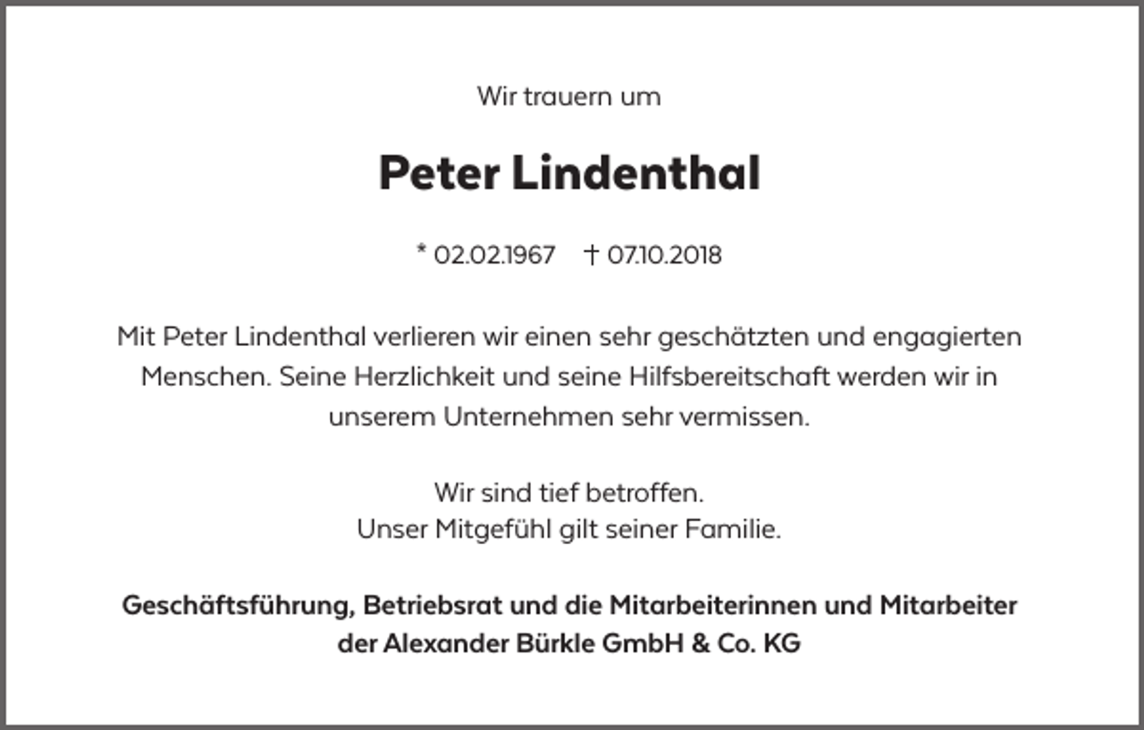 <p>Wir trauern um</p><p>Peter Lindenthal<br />* 02.02.1967</p><p>07.10.2018</p><p>Mit Peter Lindenthal verlieren wir einen sehr geschätzten und engagierten<br />Menschen. Seine Herzlichkeit und seine Hilfsbereitschaft werden wir in<br />unserem Unternehmen sehr vermissen.<br />Wir sind tief betroffen.<br />Unser Mitgefühl gilt seiner Familie.<br />Geschäftsführung, Betriebsrat und die Mitarbeiterinnen und Mitarbeiter<br />der Alexander Bürkle GmbH &amp; Co. KG</p>