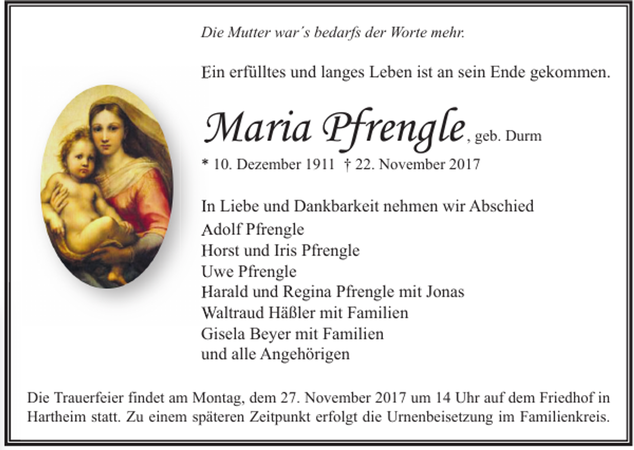<p>Die<br />Di<br />e Mutter<br />M utt er wwar´s<br />ar´s bbedarfs<br />e d arfs dder<br />er Worte<br />W ort e mmehr.<br />e hr.</p><p>Ein<br />Ei<br />n erf<br />erfülltes<br />üllt es uund<br />n d l langes<br />a n g es LLeben<br />e b e n ist<br />ist aan<br />n ssein<br />ei n EEnde<br />n d e ggekommen.<br />e k o m m e n.</p><p>MMaria<br />ari a Pfre<br />Pfrengle<br />Pfrengl<br />ngl e</p><p>, geb.<br />g e b. Durm<br />D ur m</p><p>** 110.<br />0. Dezember<br />D e z e m b er 11911<br />9 †† 222.<br />2. November<br />N o v e m b er 22</p><p>IInn Liebe<br />Li e b e und<br />u n d Dankbarkeit<br />D a n k b ar k eit nehmen<br />n e h m e n wir<br />wir Abschied<br />A bs c hi e d<br />AAdolf<br />d olf Pfr<br />Pfrengle<br />e n gl e<br />HHorst<br />orst uund<br />n d Iris<br />Iris Pfr<br />Pfrengle<br />e n gl e<br />UUwe<br />w e Pfr<br />Pfrengle<br />e n gl e<br />HHarald<br />ar al d uund<br />n d RRegina<br />e gi n a Pfr<br />Pfrengle<br />e n gl e mit<br />mit J Jonas<br />o n as<br />Waltraud<br />Waltr<br />a u d HHäßler<br />ä ßl er mit<br />mitF Familien<br />a mili e n<br />Gisela<br />Gis<br />el a BBeyer<br />e y er mit<br />mit FFamilien<br />a mili e n<br />alle<br />uund<br />n d all<br />e Angehörigen<br />A n g e h öri g e n<br />Di e TrTrauerfeier<br />Die<br />a u erf ei er fifindet<br />n d et aam<br />m Montag,<br />M o nt a g, ddem<br />e m 227.<br />7. NNovember<br />o v e m b er 22017<br />0 1 7 uum<br />m 11 UUhr<br />hr aauf<br />uf ddem<br />e m Fri<br />Friedhof<br />e d h of i nin<br />HHartheim<br />art h ei m ststatt.<br />att. ZZu<br />u eieinem<br />n e m s späteren<br />p ät er e n ZZeitpunkt<br />eit p u n kt erf<br />erfolgt<br />ol gt didie<br />e Ur<br />Urnenbeisetzung<br />n e n b eis et z u n g i im<br />m FFamilienkreis.<br />a mili e n kr eis.</p>
