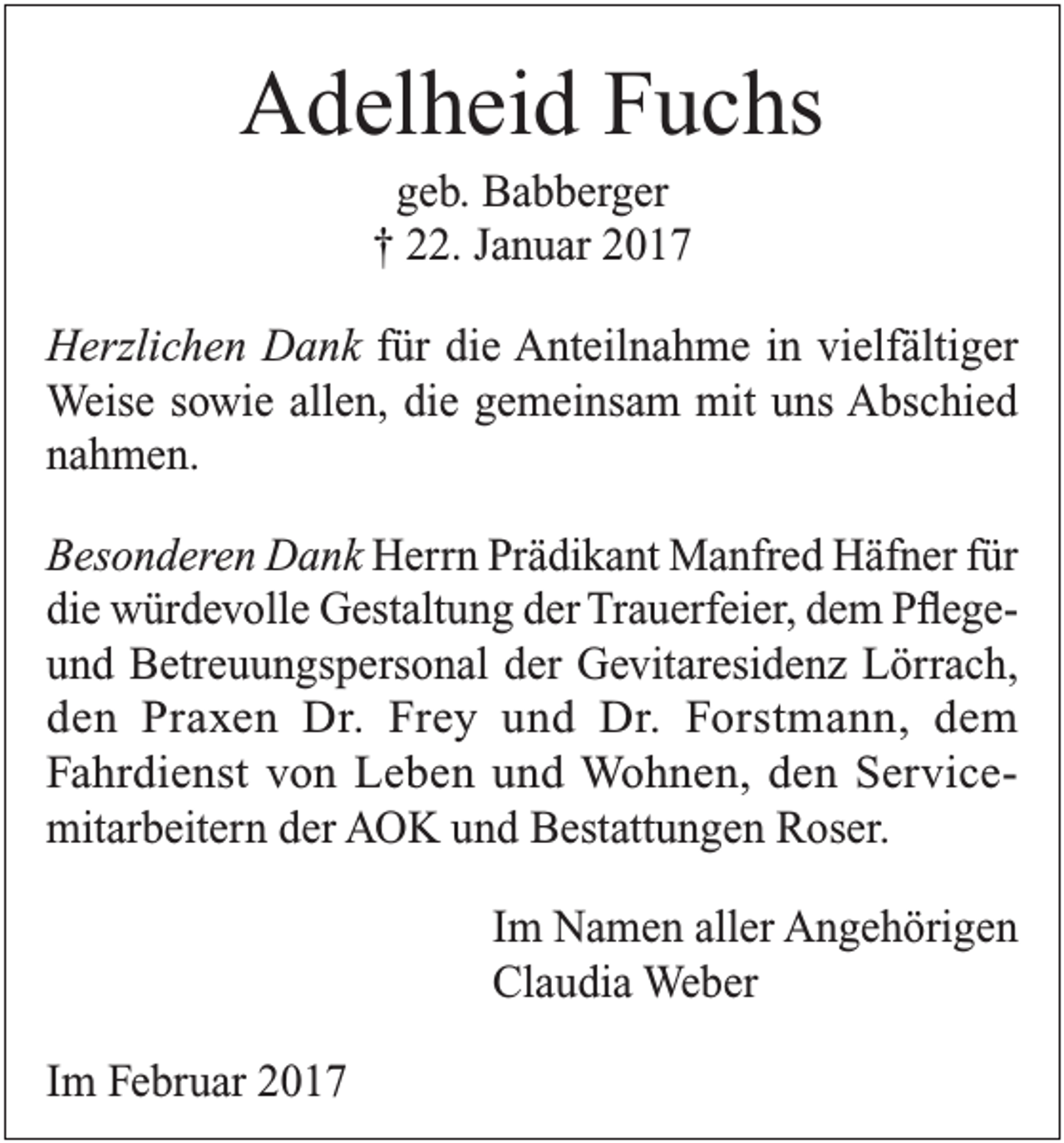 <p>Adelheid Fuchs<br />geb. Babberger<br />† 22. Januar 2017<br />Herzlichen Dank für die Anteilnahme in vielfältiger<br />Weise sowie allen, die gemeinsam mit uns Abschied<br />nahmen.<br />Besonderen Dank Herrn Prädikant Manfred Häfner für<br />die würdevolle Gestaltung der Trauerfeier, dem Pflegeund Betreuungspersonal der Gevitaresidenz Lörrach,<br />den Praxen Dr. Frey und Dr. Forstmann, dem<br />Fahrdienst von Leben und Wohnen, den Service­<br />mitarbeitern der AOK und Bestattungen Roser.<br />Im Namen aller Angehörigen<br />Claudia Weber<br />Im Februar 2017</p>