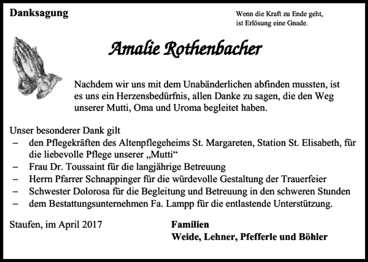 <p>Danksagung</p><p>Wenn die Kraft zu Ende geht,<br />ist Erlösung eine Gnade.</p><p>Amalie Rothenbacher<br />Nachdem wir uns mit dem Unabänderlichen abfinden mussten, ist<br />es uns ein Herzensbedürfnis, allen Danke zu sagen, die den Weg<br />unserer Mutti, Oma und Uroma begleitet haben.<br />Unser besonderer Dank gilt<br /> den Pflegekräften des Altenpflegeheims St. Margareten, Station St. Elisabeth, für<br />die liebevolle Pflege unserer „Mutti“<br /> Frau Dr. Toussaint für die langjährige Betreuung<br /> Herrn Pfarrer Schnappinger für die würdevolle Gestaltung der Trauerfeier<br /> Schwester Dolorosa für die Begleitung und Betreuung in den schweren Stunden<br /> dem Bestattungsunternehmen Fa. Lampp für die entlastende Unterstützung.<br />Staufen, im April 2017</p><p>Familien<br />Weide, Lehner, Pfefferle und Böhler</p>