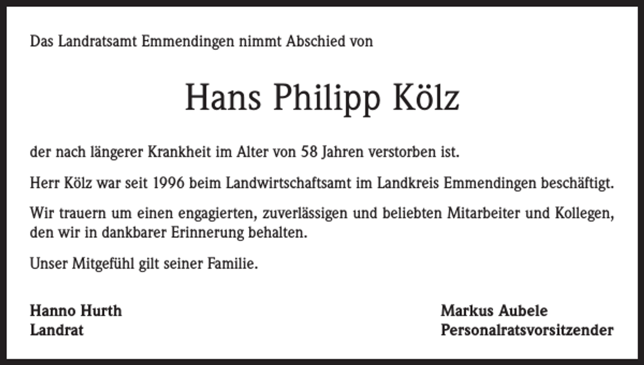 <p>Das Landratsamt Emmendingen nimmt Abschied von</p><p>Hans Philipp Kölz<br />der nach längerer Krankheit im Alter von 58 Jahren verstorben ist.<br />Herr Kölz war seit 1996 beim Landwirtschaftsamt im Landkreis Emmendingen beschäftigt.<br />Wir trauern um einen engagierten, zuverlässigen und beliebten Mitarbeiter und Kollegen,<br />den wir in dankbarer Erinnerung behalten.<br />Unser Mitgefühl gilt seiner Familie.<br />Hanno Hurth<br />Landrat</p><p>Markus Aubele<br />Personalratsvorsitzender</p>
