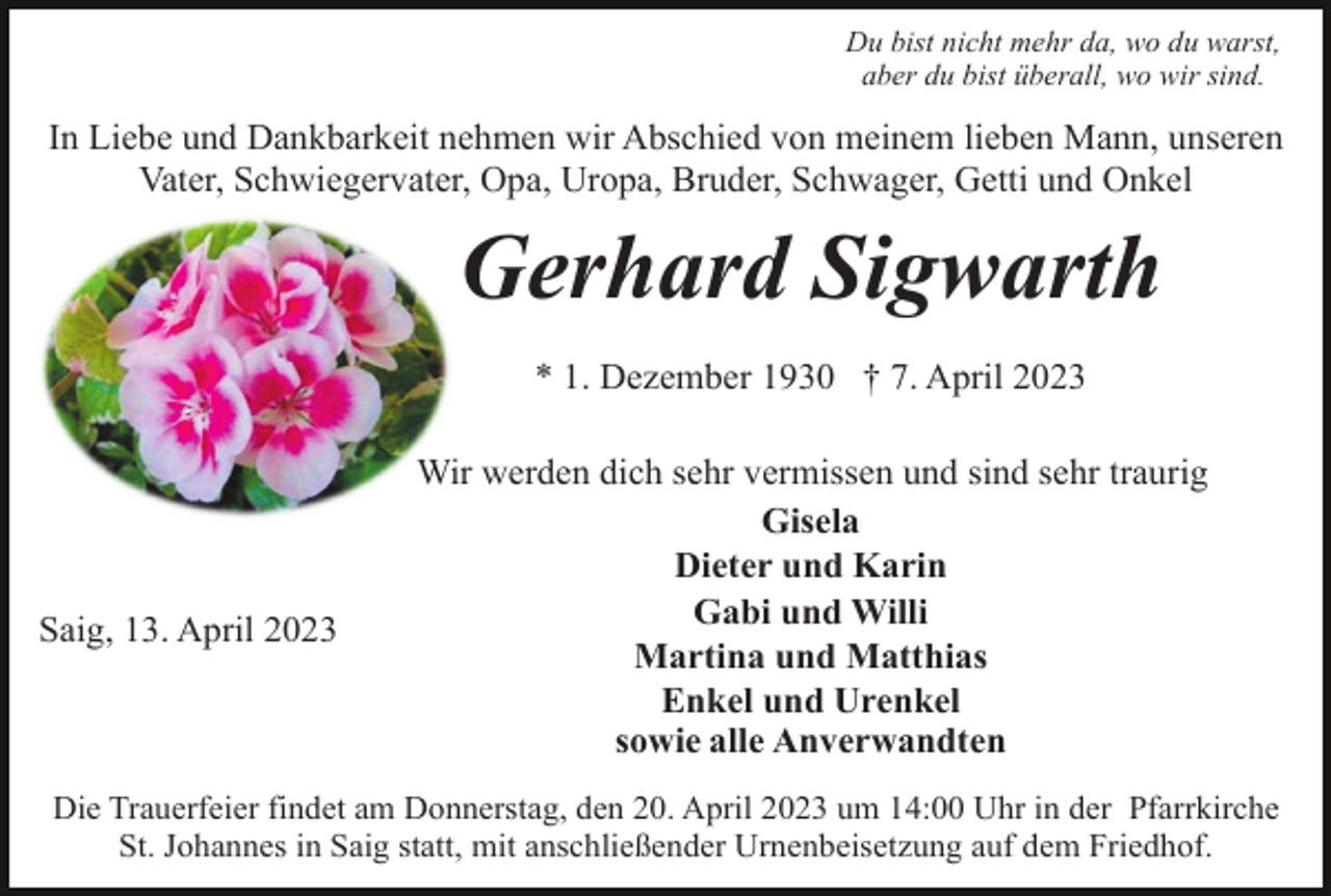 <p>Du bist nicht mehr da, wo du warst,<br />aber du bist überall, wo wir sind.</p><p>In Liebe und Dankbarkeit nehmen wir Abschied von meinem lieben Mann, unseren<br />Vater, Schwiegervater, Opa, Uropa, Bruder, Schwager, Getti und Onkel</p><p>Gerhard Sigwarth<br />* 1. Dezember 1930 † 7. April 2023</p><p>Saig, 13. April 2023</p><p>Wir werden dich sehr vermissen und sind sehr traurig<br />Gisela<br />Dieter und Karin<br />Gabi und Willi<br />Martina und Matthias<br />Enkel und Urenkel<br />sowie alle Anverwandten</p><p>Die Trauerfeier findet am Donnerstag, den 20. April 2023 um 14:00 Uhr in der Pfarrkirche<br />St. Johannes in Saig statt, mit anschließender Urnenbeisetzung auf dem Friedhof.</p>