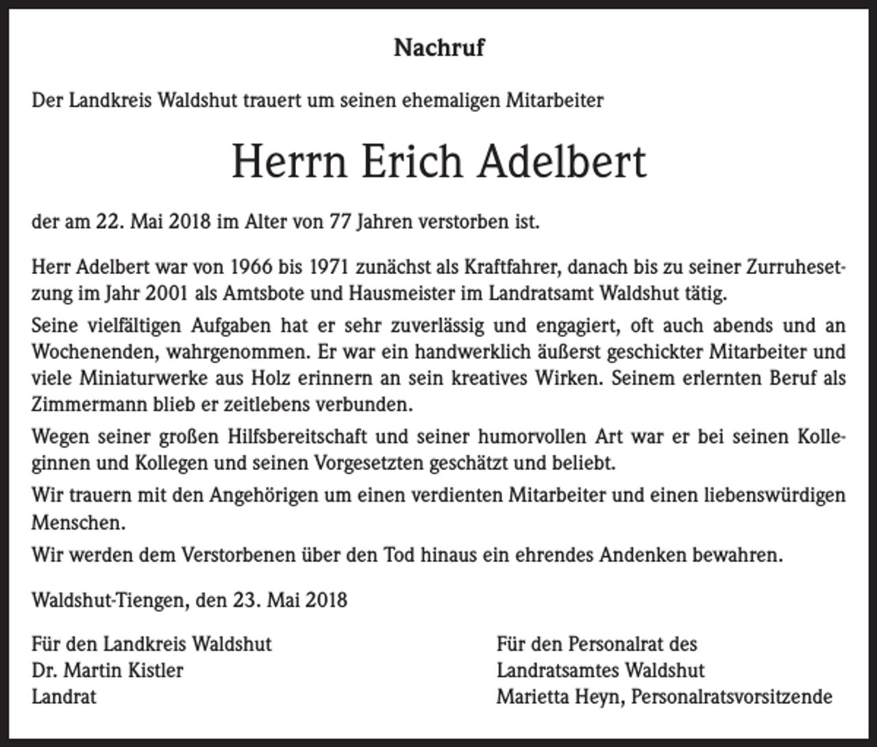 <p>Nachruf<br />Der Landkreis Waldshut trauert um seinen ehemaligen Mitarbeiter</p><p>Herrn Erich Adelbert<br />der am 22. Mai 2018 im Alter von 77 Jahren verstorben ist.<br />Herr Adelbert war von 1966 bis 1971 zunächst als Kraftfahrer, danach bis zu seiner Zurruhesetzung im Jahr 2001 als Amtsbote und Hausmeister im Landratsamt Waldshut tätig.<br />Seine vielfältigen Aufgaben hat er sehr zuverlässig und engagiert, oft auch abends und an<br />Wochenenden, wahrgenommen. Er war ein handwerklich äußerst geschickter Mitarbeiter und<br />viele Miniaturwerke aus Holz erinnern an sein kreatives Wirken. Seinem erlernten Beruf als<br />Zimmermann blieb er zeitlebens verbunden.<br />Wegen seiner großen Hilfsbereitschaft und seiner humorvollen Art war er bei seinen Kolleginnen und Kollegen und seinen Vorgesetzten geschätzt und beliebt.<br />Wir trauern mit den Angehörigen um einen verdienten Mitarbeiter und einen liebenswürdigen<br />Menschen.<br />Wir werden dem Verstorbenen über den Tod hinaus ein ehrendes Andenken bewahren.<br />Waldshut-Tiengen, den 23. Mai 2018<br />Für den Landkreis Waldshut<br />Dr. Martin Kistler<br />Landrat</p><p>Für den Personalrat des<br />Landratsamtes Waldshut<br />Marietta Heyn, Personalratsvorsitzende</p>