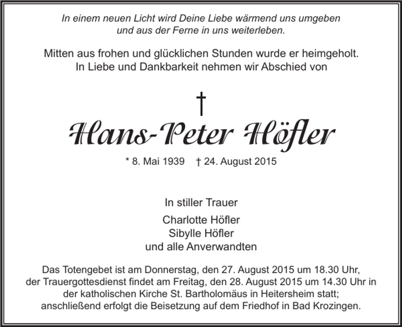 <p>In einem neuen Licht wird Deine Liebe wärmend uns umgeben<br />und aus der Ferne in uns weiterleben.</p><p>Mitten aus frohen und glücklichen Stunden wurde er heimgeholt.<br />In Liebe und Dankbarkeit nehmen wir Abschied von</p><p>Hans-Peter Höfler<br />* 8. Mai 1939</p><p>† 24. August 2015</p><p>In stiller Trauer<br />Charlotte Höfler<br />Sibylle Höfler<br />und alle Anverwandten<br />Das Totengebet ist am Donnerstag, den 27. August 2015 um 18.30 Uhr,<br />der Trauergottesdienst findet am Freitag, den 28. August 2015 um 14.30 Uhr in<br />der katholischen Kirche St. Bartholomäus in Heitersheim statt;<br />anschließend erfolgt die Beisetzung auf dem Friedhof in Bad Krozingen.</p>