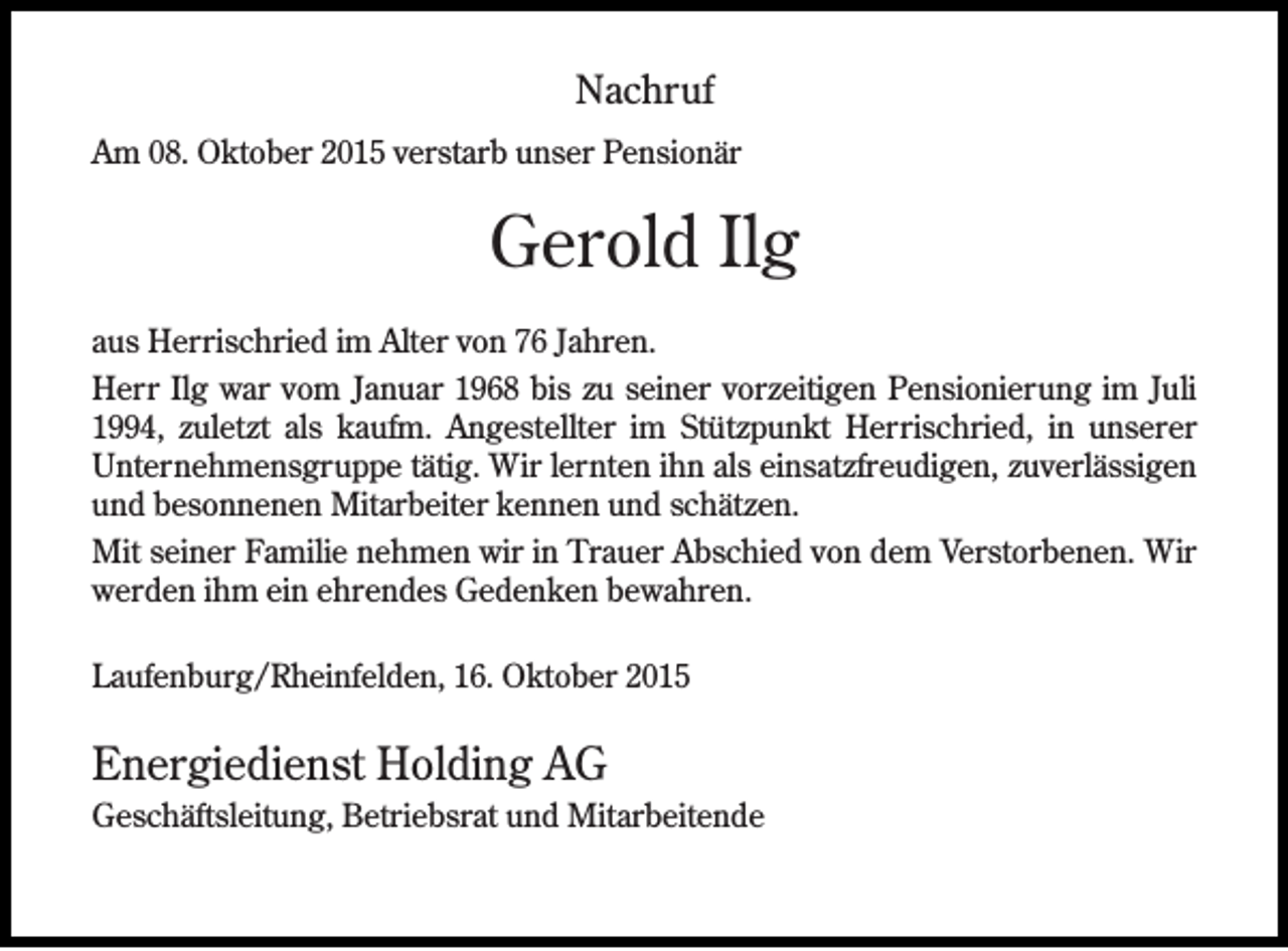 <p>Nachruf<br />Am 08. Oktober 2015 verstarb unser Pensionär</p><p>Gerold Ilg<br />aus Herrischried im Alter von 76 Jahren.<br />Herr Ilg war vom Januar 1968 bis zu seiner vorzeitigen Pensionierung im Juli<br />1994, zuletzt als kaufm. Angestellter im Stützpunkt Herrischried, in unserer<br />Unternehmensgruppe tätig. Wir lernten ihn als einsatzfreudigen, zuverlässigen<br />und besonnenen Mitarbeiter kennen und schätzen.<br />Mit seiner Familie nehmen wir in Trauer Abschied von dem Verstorbenen. Wir<br />werden ihm ein ehrendes Gedenken bewahren.<br />Laufenburg/Rheinfelden, 16. Oktober 2015</p><p>Energiedienst Holding AG<br />Geschäftsleitung, Betriebsrat und Mitarbeitende</p>
