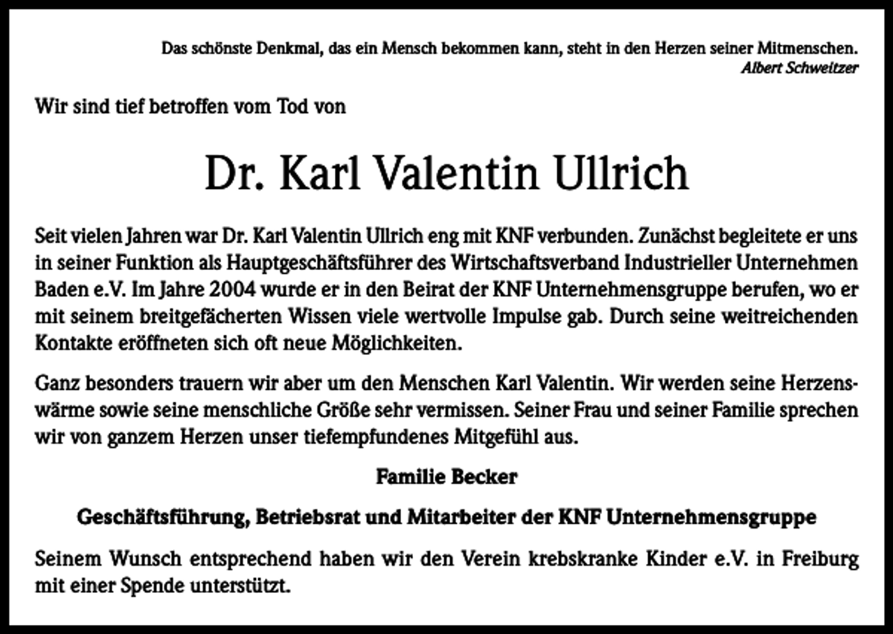 <p>Das schönste Denkmal, das ein Mensch bekommen kann, steht in den Herzen seiner Mitmenschen.</p><p>Albert Schweitzer</p><p>Wir sind tief betroffen vom Tod von</p><p>Dr. Karl Valentin Ullrich<br />Seit vielen Jahren war Dr. Karl Valentin Ullrich eng mit KNF verbunden. Zunächst begleitete er uns<br />in seiner Funktion als Hauptgeschäftsführer des Wirtschaftsverband Industrieller Unternehmen<br />Baden e.V. Im Jahre 2004 wurde er in den Beirat der KNF Unternehmensgruppe berufen, wo er<br />mit seinem breitgefächerten Wissen viele wertvolle Impulse gab. Durch seine weitreichenden<br />Kontakte eröffneten sich oft neue Möglichkeiten.<br />Ganz besonders trauern wir aber um den Menschen Karl Valentin. Wir werden seine Herzenswärme sowie seine menschliche Größe sehr vermissen. Seiner Frau und seiner Familie sprechen<br />wir von ganzem Herzen unser tiefempfundenes Mitgefühl aus.<br />Familie Becker<br />Geschäftsführung, Betriebsrat und Mitarbeiter der KNF Unternehmensgruppe<br />Seinem Wunsch entsprechend haben wir den Verein krebskranke Kinder e.V. in Freiburg<br />mit einer Spende unterstützt.</p>