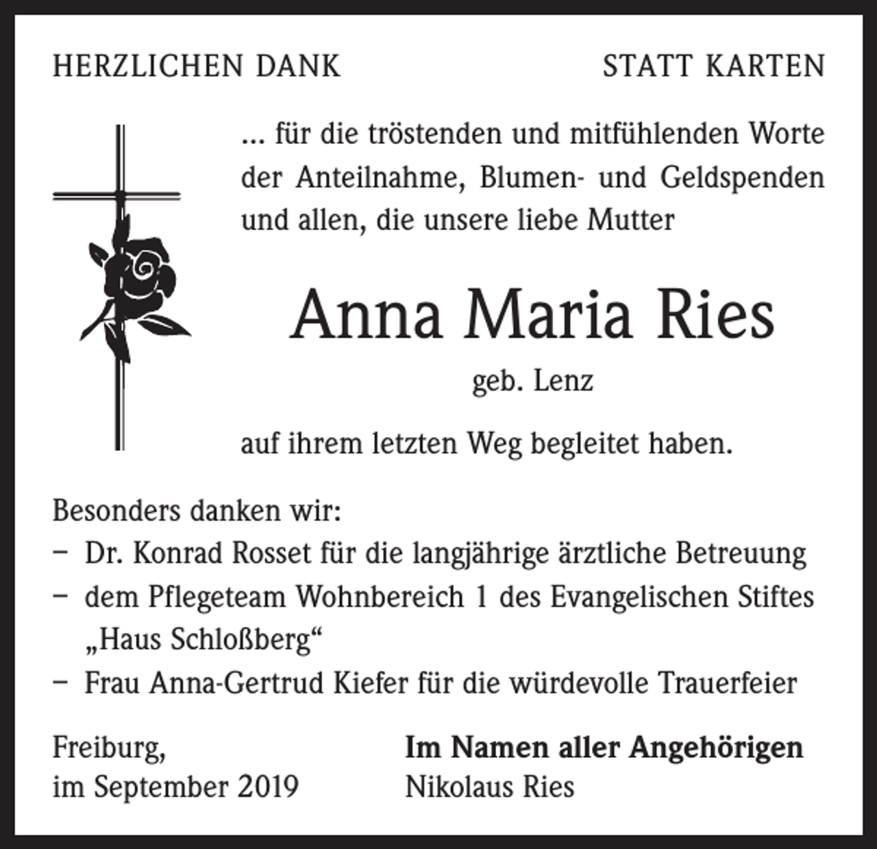 <p>HERZLICHEN DANK</p><p>STATT KARTEN</p><p>... für die tröstenden und mitfühlenden Worte<br />der Anteil­nahme, Blumen- und Geldspenden<br />und allen, die unsere liebe Mutter</p><p>Anna Maria Ries<br />geb. Lenz<br />auf ihrem letzten Weg begleitet haben.<br />Besonders danken wir:<br />– Dr. Konrad Rosset für die langjährige ärztliche Betreuung<br />– dem Pflegeteam Wohnbereich 1 des Evangelischen Stiftes<br />„Haus Schloßberg“<br />– Frau Anna-Gertrud Kiefer für die würdevolle Trauerfeier<br />Freiburg,<br />im September 2019</p><p>Im Namen aller Angehörigen<br />Nikolaus Ries</p>