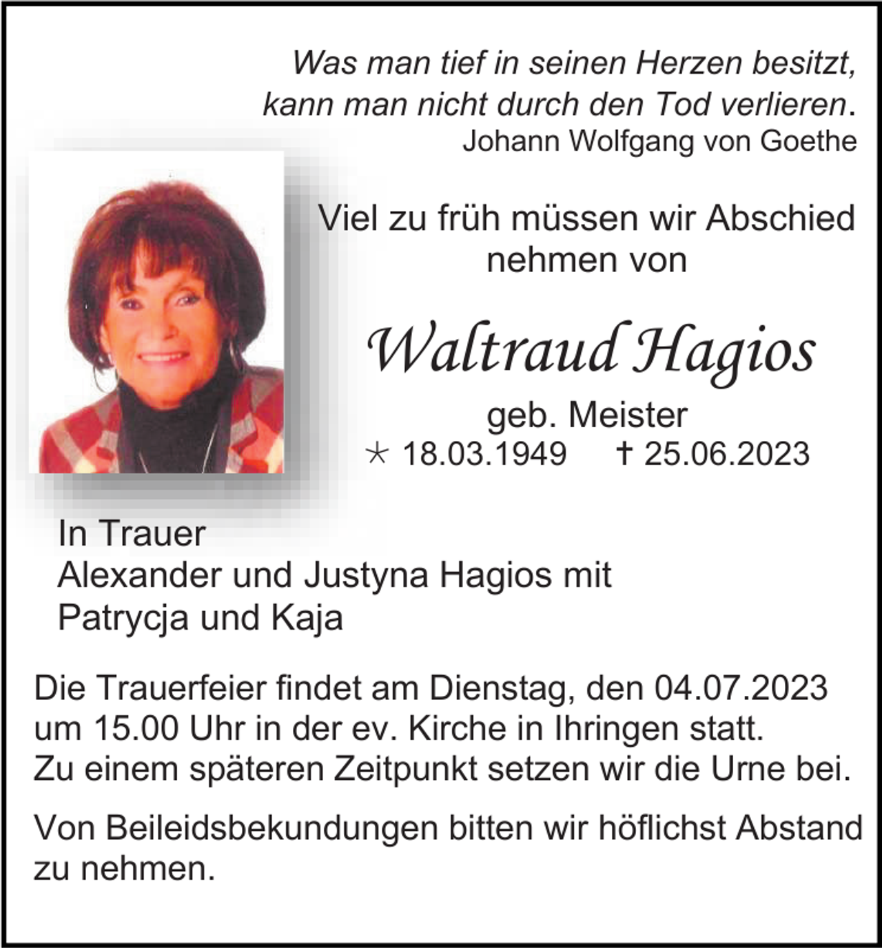 <p>Was man tief in seinen Herzen besitzt,<br />kann man nicht durch den Tod verlieren.<br />Johann Wolfgang von Goethe</p><p>Viel zu früh müssen wir Abschied<br />nehmen von</p><p>Waltraud Hagios<br />geb. Meister<br />* 18.03.1949</p><p>† 25.06.2023</p><p>In Trauer<br />Alexander und Justyna Hagios mit<br />Patrycja und Kaja<br />Die Trauerfeier findet am Dienstag, den 04.07.2023<br />um 15.00 Uhr in der ev. Kirche in Ihringen statt.<br />Zu einem späteren Zeitpunkt setzen wir die Urne bei.<br />Von Beileidsbekundungen bitten wir höflichst Abstand<br />zu nehmen.</p>