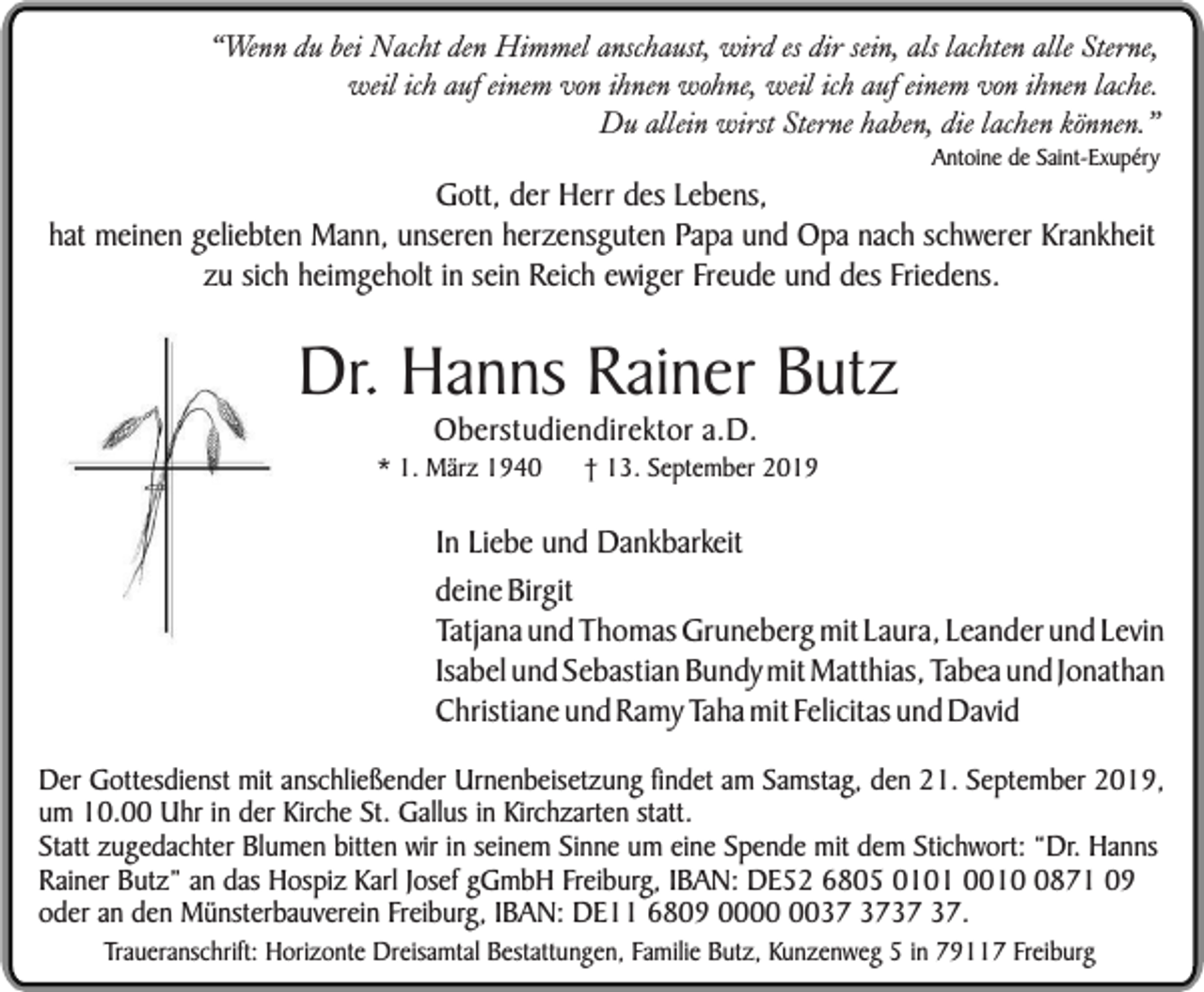 <p>“Wenn du bei Nacht den Himmel anschaust, wird es dir sein, als lachten alle Sterne,<br />weil ich auf einem von ihnen wohne, weil ich auf einem von ihnen lache.<br />Du allein wirst Sterne haben, die lachen können.”<br />Antoine de Saint-Exupéry</p><p>Gott, der Herr des Lebens,<br />hat meinen geliebten Mann, unseren herzensguten Papa und Opa nach schwerer Krankheit<br />zu sich heimgeholt in sein Reich ewiger Freude und des Friedens.</p><p>Dr. Hanns Rainer Butz<br />Oberstudiendirektor a.D.</p><p>* 1. März 1940</p><p>† 13. September 2019</p><p>In Liebe und Dankbarkeit<br />deine Birgit<br />Tatjana und Thomas Gruneberg mit Laura, Leander und Levin<br />Isabel und Sebastian Bundy mit Matthias, Tabea und Jonathan<br />Christiane und Ramy Taha mit Felicitas und David<br />Der Gottesdienst mit anschließender Urnenbeisetzung findet am Samstag, den 21. September 2019,<br />um 10.00 Uhr in der Kirche St. Gallus in Kirchzarten statt.<br />Statt zugedachter Blumen bitten wir in seinem Sinne um eine Spende mit dem Stichwort: “Dr. Hanns<br />Rainer Butz” an das Hospiz Karl Josef gGmbH Freiburg, IBAN: DE52 6805 0101 001871 09<br />oder an den Münsterbauverein Freiburg, IBAN: DE11 6809 00.<br />Traueranschrift: Horizonte Dreisamtal Bestattungen, Familie Butz, Kunzenweg 5 in 79117 Freiburg</p>