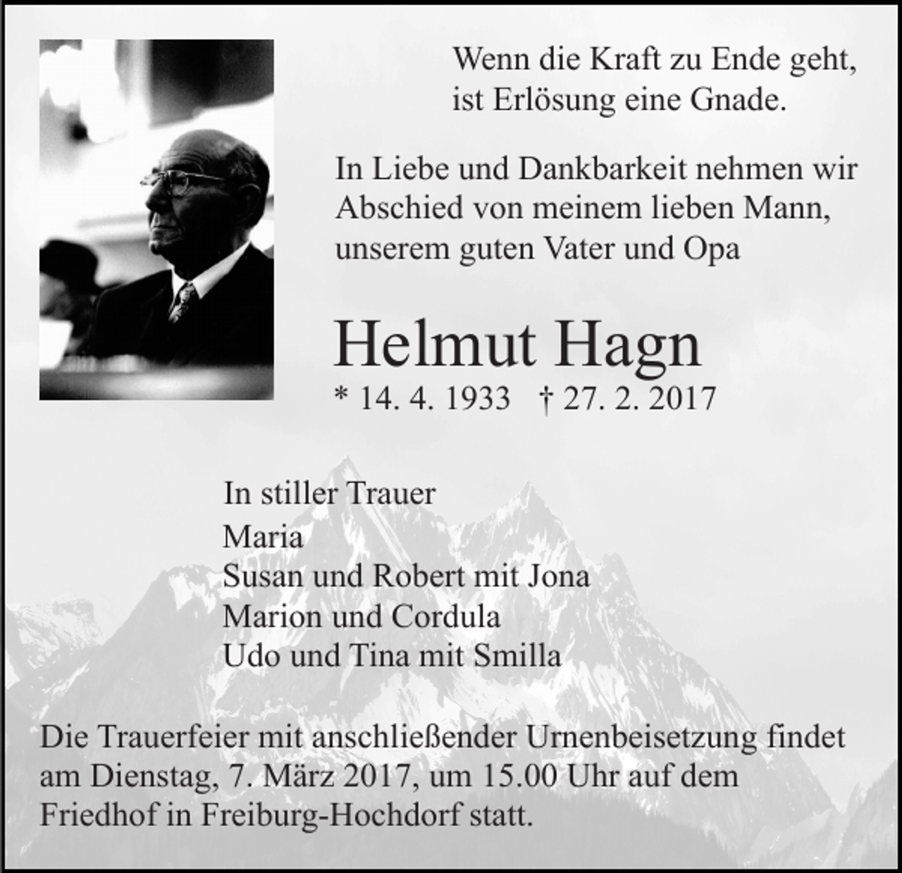 <p>Wenn die Kraft zu Ende geht,<br />ist Erlösung eine Gnade.<br />In Liebe und Dankbarkeit nehmen wir<br />Abschied von meinem lieben Mann,<br />unserem guten Vater und Opa</p><p>Helmut Hagn</p><p>* 14. 4. 1933 † 27. 2. 2017<br />In stiller Trauer<br />Maria<br />Susan und Robert mit Jona<br />Marion und Cordula<br />Udo und Tina mit Smilla<br />Die Trauerfeier mit anschließender Urnenbeisetzung findet<br />am Dienstag, 7. März 2017, um 15.00 Uhr auf dem<br />Friedhof in Freiburg-Hochdorf statt.</p>