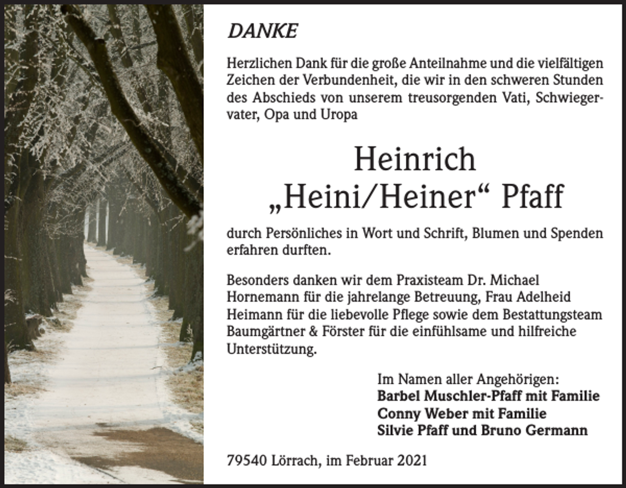 <p>DANKE<br />Herzlichen Dank für die große Anteilnahme und die vielfältigen<br />Zeichen der Verbundenheit, die wir in den schweren Stunden<br />des Abschieds von unserem treusorgenden Vati, Schwiegervater, Opa und Uropa</p><p>Heinrich<br />„Heini/Heiner“ Pfaff<br />durch Persönliches in Wort und Schrift, Blumen und Spenden<br />erfahren durften.<br />Besonders danken wir dem Praxisteam Dr. Michael<br />Hornemann für die jahrelange Betreuung, Frau Adelheid<br />Heimann für die liebevolle Pflege sowie dem Bestattungsteam<br />Baumgärtner &amp; Förster für die einfühlsame und hilfreiche<br />Unterstützung.<br />Im Namen aller Angehörigen:<br />Barbel Muschler-Pfaff mit Familie<br />Conny Weber mit Familie<br />Silvie Pfaff und Bruno Germann<br />79540 Lörrach, im Februar 2021</p>