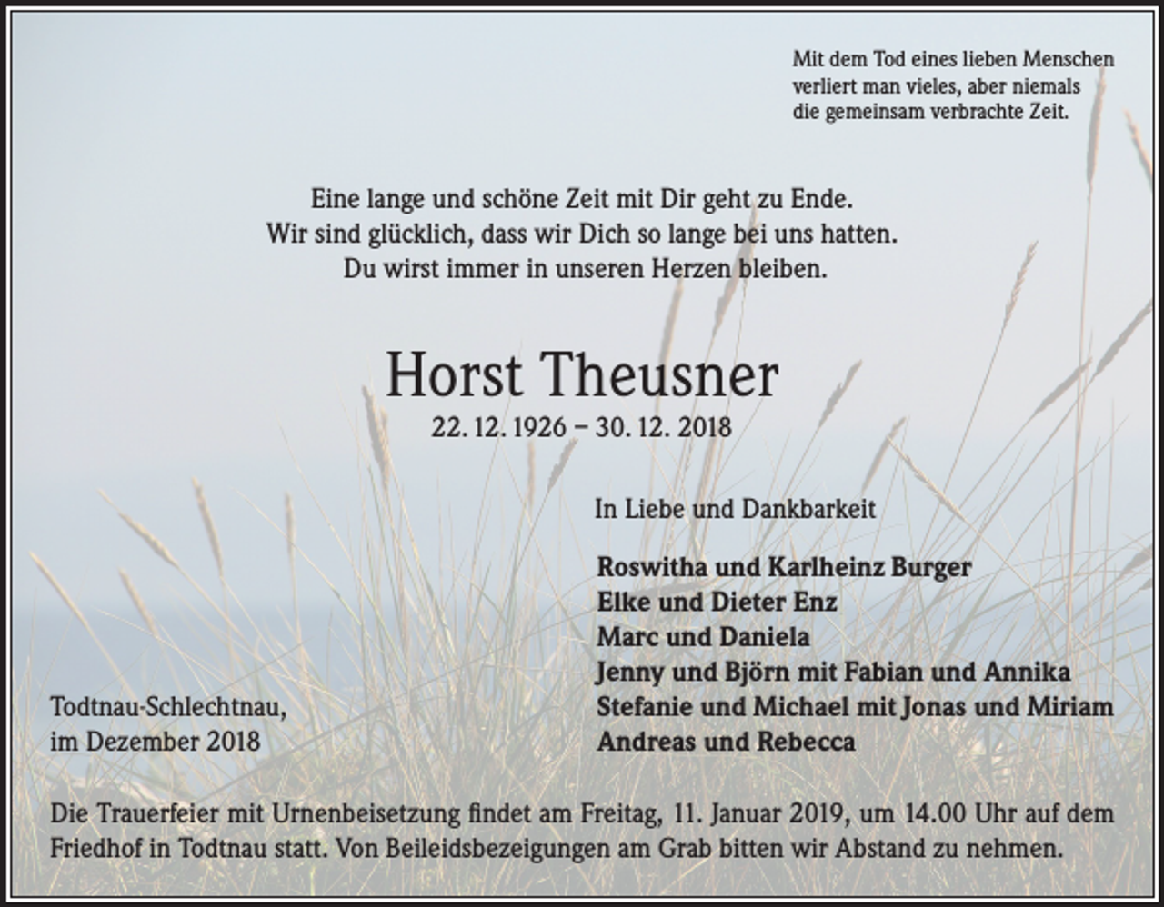 <p>Mit dem Tod eines lieben Menschen<br />verliert man vieles, aber niemals<br />die gemeinsam verbrachte Zeit.</p><p>Eine lange und schöne Zeit mit Dir geht zu Ende.<br />Wir sind glücklich, dass wir Dich so lange bei uns hatten.<br />Du wirst immer in unseren Herzen bleiben.</p><p>Horst Theusner<br />22. 12. 1926 – 30. 12. 2018</p><p>In Liebe und Dankbarkeit</p><p>Todtnau-Schlechtnau,<br />im Dezember 2018</p><p>Roswitha und Karlheinz Burger<br />Elke und Dieter Enz<br />Marc und Daniela<br />Jenny und Björn mit Fabian und Annika<br />Stefanie und Michael mit Jonas und Miriam<br />Andreas und Rebecca</p><p>Die Trauerfeier mit Urnenbeisetzung findet am Freitag, 11. Januar 2019, um 14.00 Uhr auf dem<br />Friedhof in Todtnau statt. Von Beileidsbezeigungen am Grab bitten wir Abstand zu nehmen.</p>