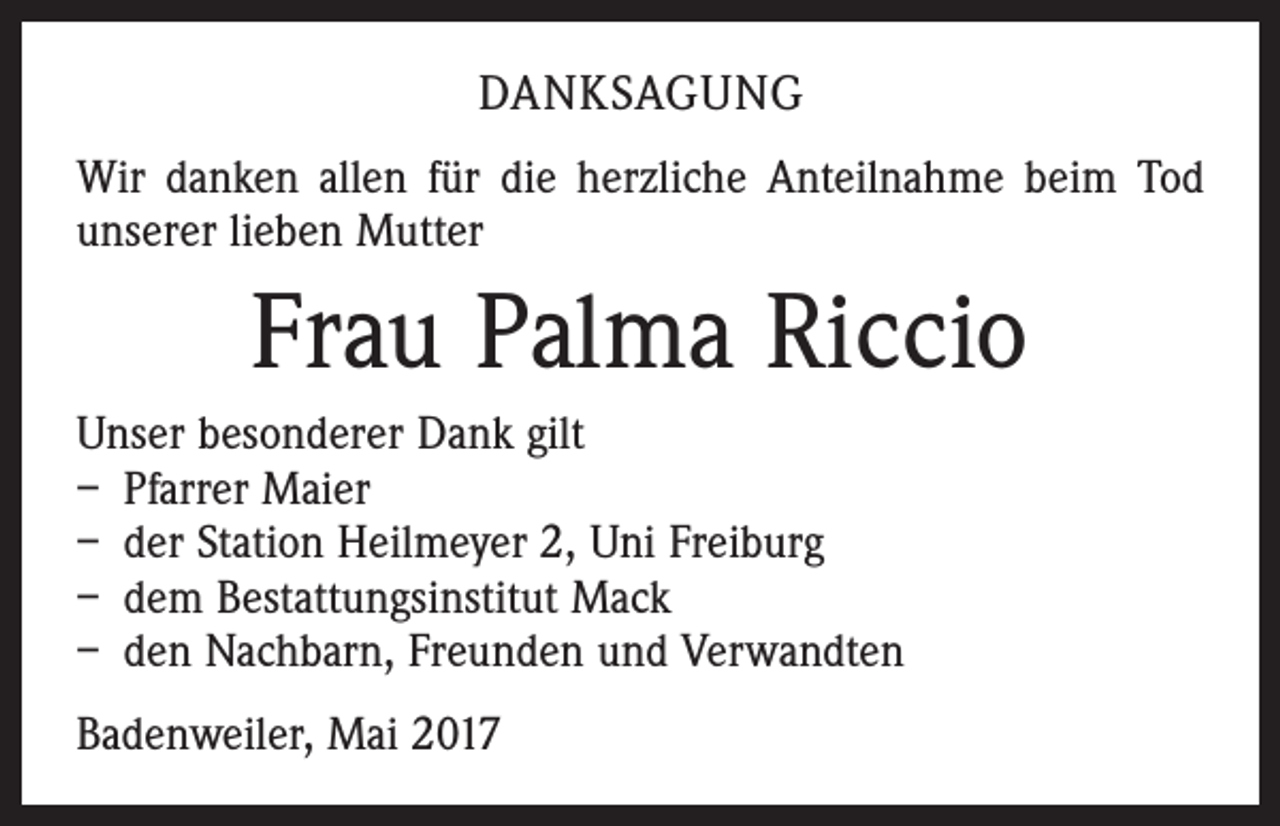 <p>DANKSAGUNG<br />Wir danken allen für die herzliche Anteilnahme beim Tod<br />unserer lieben Mutter</p><p>Frau Palma Riccio<br />Unser besonderer Dank gilt<br />– Pfarrer Maier<br />– der Station Heilmeyer 2, Uni Freiburg<br />– dem Bestattungsinstitut Mack<br />– den Nachbarn, Freunden und Verwandten<br />Badenweiler, Mai 2017</p>