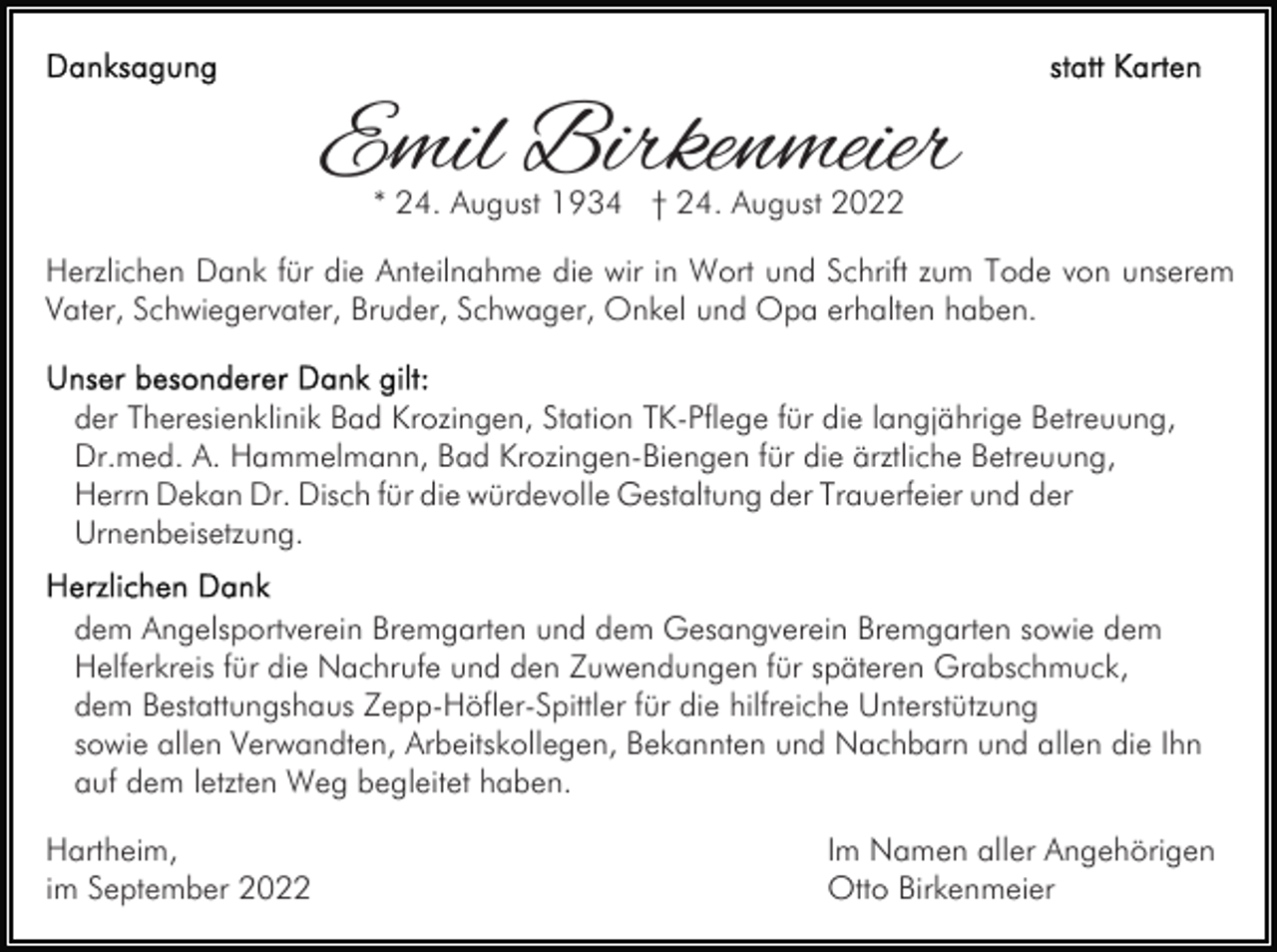 <p>Emil Birkenmeier<br />* 24. August 1934 † 24. August 2022</p><p>Herzlichen Dank für die Anteilnahme die wir in Wort und Schrift zum Tode von unserem<br />Vater, Schwiegervater, Bruder, Schwager, Onkel und Opa erhalten haben.<br />der Theresienklinik Bad Krozingen, Station TK-Pflege für die langjährige Betreuung,<br />Dr.med. A. Hammelmann, Bad Krozingen-Biengen für die ärztliche Betreuung,<br />Herrn Dekan Dr. Disch für die würdevolle Gestaltung der Trauerfeier und der<br />Urnenbeisetzung.<br />dem Angelsportverein Bremgarten und dem Gesangverein Bremgarten sowie dem<br />Helferkreis für die Nachrufe und den Zuwendungen für späteren Grabschmuck,<br />dem Bestattungshaus Zepp-Höfler-Spittler für die hilfreiche Unterstützung<br />sowie allen Verwandten, Arbeitskollegen, Bekannten und Nachbarn und allen die Ihn<br />auf dem letzten Weg begleitet haben.<br />Hartheim,<br />im September 2022</p><p>Im Namen aller Angehörigen<br />Otto Birkenmeier</p>