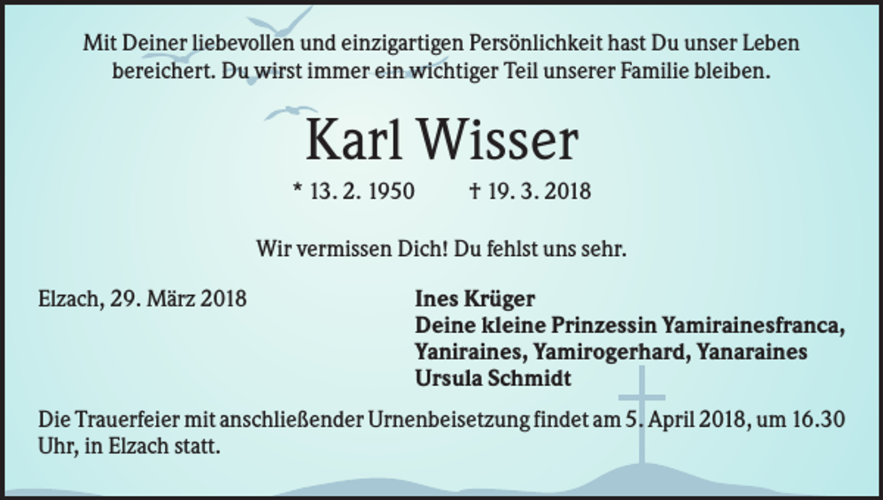 <p>Mit Deiner liebevollen und einzigartigen Persönlichkeit hast Du unser Leben<br />bereichert. Du wirst immer ein wichtiger Teil unserer Familie bleiben.</p><p>Karl Wisser<br />* 13. 2. 1950</p><p>† 19. 3. 2018</p><p>Wir vermissen Dich! Du fehlst uns sehr.<br />Elzach, 29. März 2018</p><p>Ines Krüger<br />Deine kleine Prinzessin Yamirainesfranca,<br />Yaniraines, Yamirogerhard, Yanaraines<br />Ursula Schmidt</p><p>Die Trauerfeier mit anschließender Urnenbeisetzung findet am 5. April 2018, um 16.30<br />Uhr, in Elzach statt.</p>