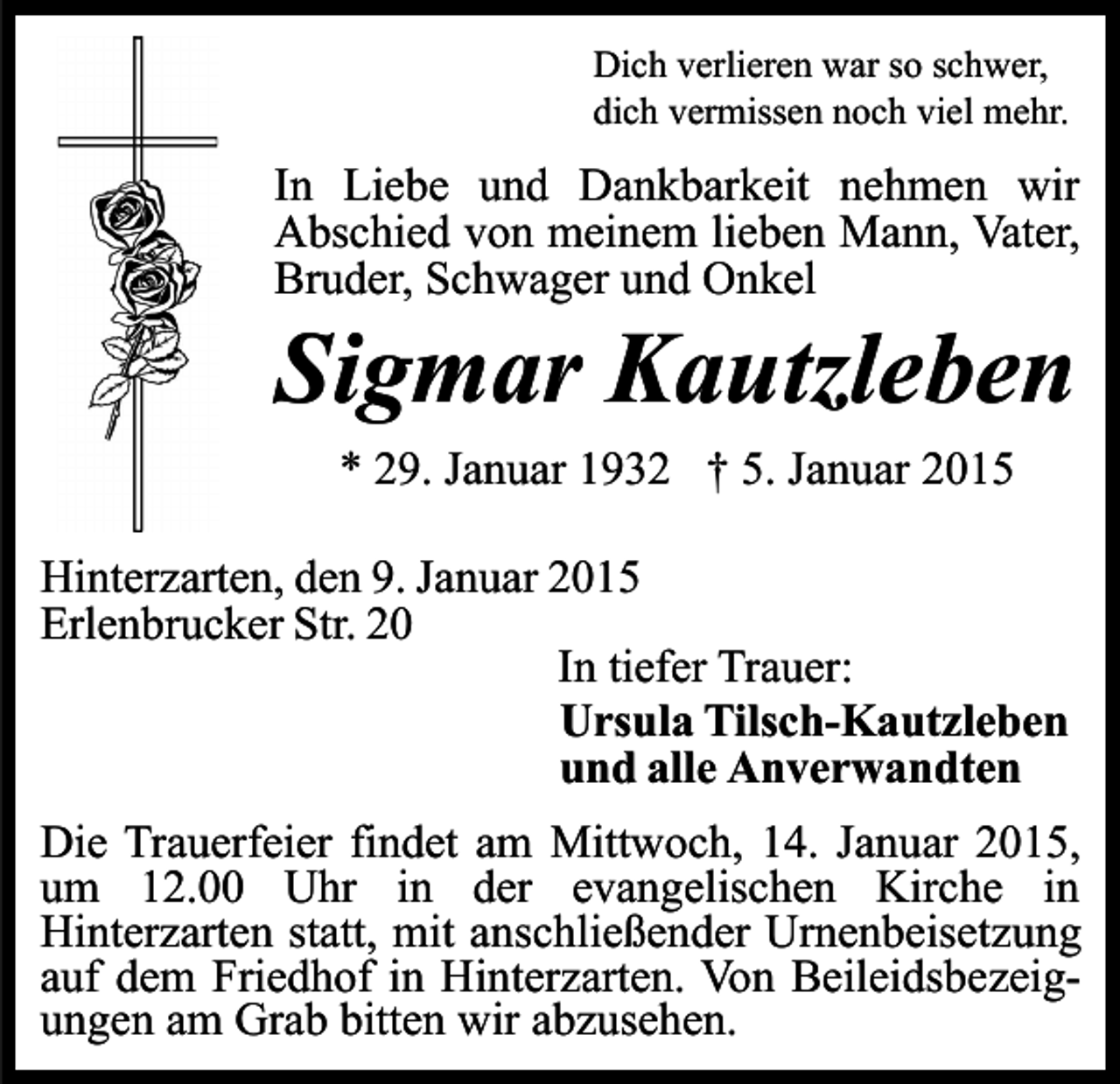<p>Dich verlieren war so schwer,<br />dich vermissen noch viel mehr.</p><p>In Liebe und Dankbarkeit nehmen wir<br />Abschied von meinem lieben Mann, Vater,<br />Bruder, Schwager und Onkel</p><p>Sigmar Kautzleben<br />* 29. Januar 1932 † 5. Januar 2015</p><p>Hinterzarten, den 9. Januar 2015<br />Erlenbrucker Str. 20<br />In tiefer Trauer:<br />Ursula Tilsch-Kautzleben<br />und alle Anverwandten<br />Die Trauerfeier findet am Mittwoch, 14. Januar 2015,<br />um 12.00 Uhr in der evangelischen Kirche in<br />Hinterzarten statt, mit anschließender Urnenbeisetzung<br />auf dem Friedhof in Hinterzarten. Von Beileidsbezeigungen am Grab bitten wir abzusehen.</p>