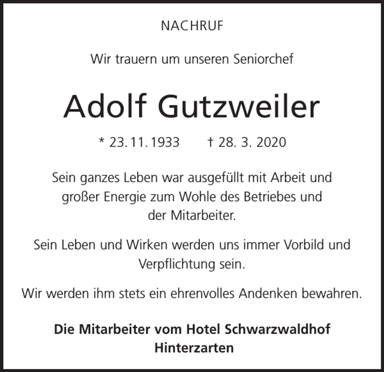 <p>NACHRUF<br />Wir trauern um unseren Seniorchef</p><p>Adolf Gutzweiler<br />* 23. 11. 1933 † 28. 3. 2020<br />Sein ganzes Leben war ausgefüllt mit Arbeit und<br />großer Energie zum Wohle des Betriebes und<br />der Mitarbeiter.<br />Sein Leben und Wirken werden uns immer Vorbild und<br />Verpflichtung sein.<br />Wir werden ihm stets ein ehrenvolles Andenken bewahren.<br />Die Mitarbeiter vom Hotel Schwarzwaldhof<br />Hinterzarten</p>