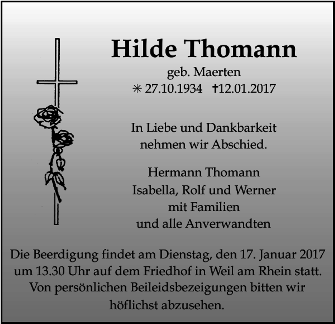 <p>Hilde Thomann<br />geb. Maerten<br />✳ 27.10.1934 ✝12.01.2017<br />In Liebe und Dankbarkeit<br />nehmen wir Abschied.<br />Hermann Thomann<br />Isabella, Rolf und Werner<br />mit Familien<br />und alle Anverwandten<br />Die<br />Beerdigung findet am Dienstag,<br />den 17. Januar 2017<br />Tod037.eps<br />Tod038.eps<br />um 13.30 Uhr auf dem Friedhof in Weil am Rhein statt.<br />Von persönlichen Beileidsbezeigungen bitten wir<br />höflichst abzusehen.</p>