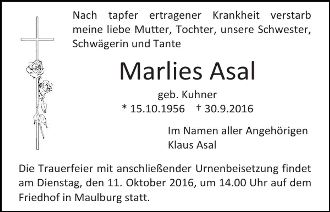 <p>Nach tapfer ertragener Krankheit verstarb<br />meine liebe Mutter, Tochter, unsere Schwester,<br />Schwägerin und Tante</p><p>Marlies Asal<br />geb. Kuhner<br />* 15.10.1956 † 30.9.2016<br />Im Namen aller Angehörigen<br />Klaus Asal<br />Die Trauerfeier mit anschließender Urnenbeisetzung findet<br />am Dienstag, den 11. Oktober 2016, um 14.00 Uhr auf dem<br />Friedhof in Maulburg statt.</p>