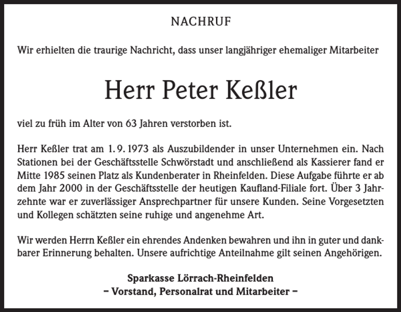 <p>NACHRUF<br />Wir erhielten die traurige Nachricht, dass unser langjähriger ehemaliger Mitarbeiter</p><p>Herr Peter Keßler<br />viel zu früh im Alter von 63 Jahren verstorben ist.<br />Herr Keßler trat am 1. 9. 1973 als Auszubildender in unser Unternehmen ein. Nach<br />Stationen bei der Geschäftsstelle Schwörstadt und anschließend als Kassierer fand er<br />Mitte 1985 seinen Platz als Kundenberater in Rheinfelden. Diese Aufgabe führte er ab<br />dem Jahr 2000 in der Geschäftsstelle der heutigen Kaufland-Filiale fort. Über 3 Jahrzehnte war er zuverlässiger Ansprechpartner für unsere Kunden. Seine Vorgesetzten<br />und Kollegen schätzten seine ruhige und angenehme Art.<br />Wir werden Herrn Keßler ein ehrendes Andenken bewahren und ihn in guter und dankbarer Erinnerung behalten. Unsere aufrichtige Anteilnahme gilt seinen Angehörigen.<br />Sparkasse Lörrach-Rheinfelden<br />– Vorstand, Personalrat und Mitarbeiter –</p>