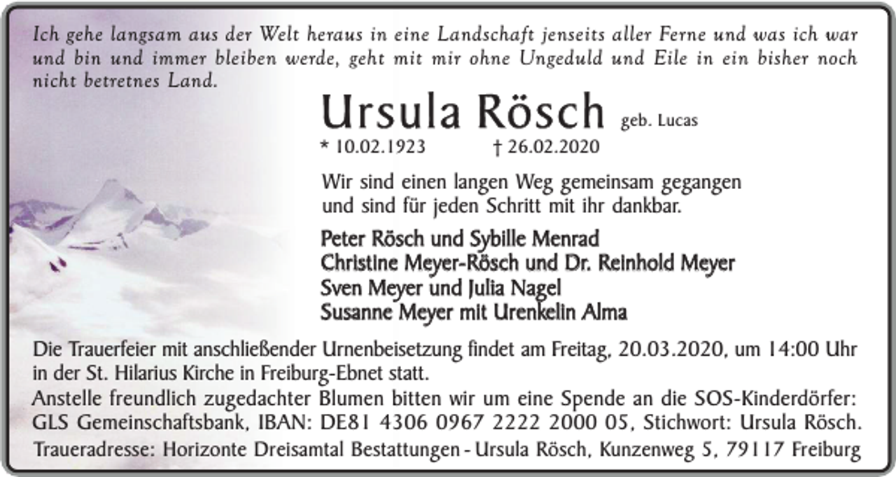 <p>Ich gehe langsam aus der Welt heraus in eine Landschaft jenseits aller Ferne und was ich war<br />und bin und immer bleiben werde, geht mit mir ohne Ungeduld und Eile in ein bisher noch<br />nicht betretnes Land.</p><p>Ursula Rösch</p><p>* 10.02.1923</p><p>† 26.02.2020</p><p>geb. Lucas</p><p>Wir sind einen langen Weg gemeinsam gegangen<br />und sind für jeden Schritt mit ihr dankbar.<br />Peter Rösch und Sybille Menrad<br />Christine Meyer-Rösch und Dr. Reinhold Meyer<br />Sven Meyer und Julia Nagel<br />Susanne Meyer mit Urenkelin Alma<br />Die Trauerfeier mit anschließender Urnenbeisetzung findet am Freitag, 20.03.2020, um 14:00 Uhr<br />in der St. Hilarius Kirche in Freiburg-Ebnet statt.<br />Anstelle freundlich zugedachter Blumen bitten wir um eine Spende an die SOS-Kinderdörfer:<br />GLS Gemeinschaftsbank, IBAN: DE81 4306 0967 222005, Stichwort: Ursula Rösch.<br />Traueradresse: Horizonte Dreisamtal Bestattungen - Ursula Rösch, Kunzenweg 5, 79117 Freiburg</p>