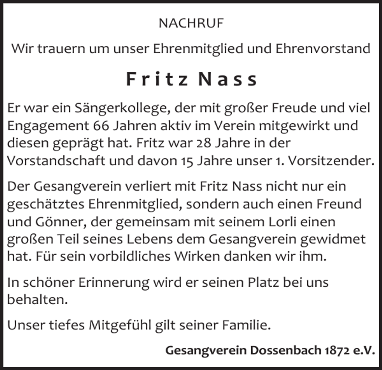 <p>NACHRUF<br />Wir trauern um unser Ehrenmitglied und Ehrenvorstand</p><p>Fritz Nass<br />Er war ein Sängerkollege, der mit großer Freude und viel<br />Engagement 66 Jahren aktiv im Verein mitgewirkt und<br />diesen geprägt hat. Fritz war 28 Jahre in der<br />Vorstandschaft und davon 15 Jahre unser 1. Vorsitzender.<br />Der Gesangverein verliert mit Fritz Nass nicht nur ein<br />geschätztes Ehrenmitglied, sondern auch einen Freund<br />und Gönner, der gemeinsam mit seinem Lorli einen<br />großen Teil seines Lebens dem Gesangverein gewidmet<br />hat. Für sein vorbildliches Wirken danken wir ihm.<br />In schöner Erinnerung wird er seinen Platz bei uns<br />behalten.<br />Unser tiefes Mitgefühl gilt seiner Familie.<br />Gesangverein Dossenbach 1872 e.V.</p>
