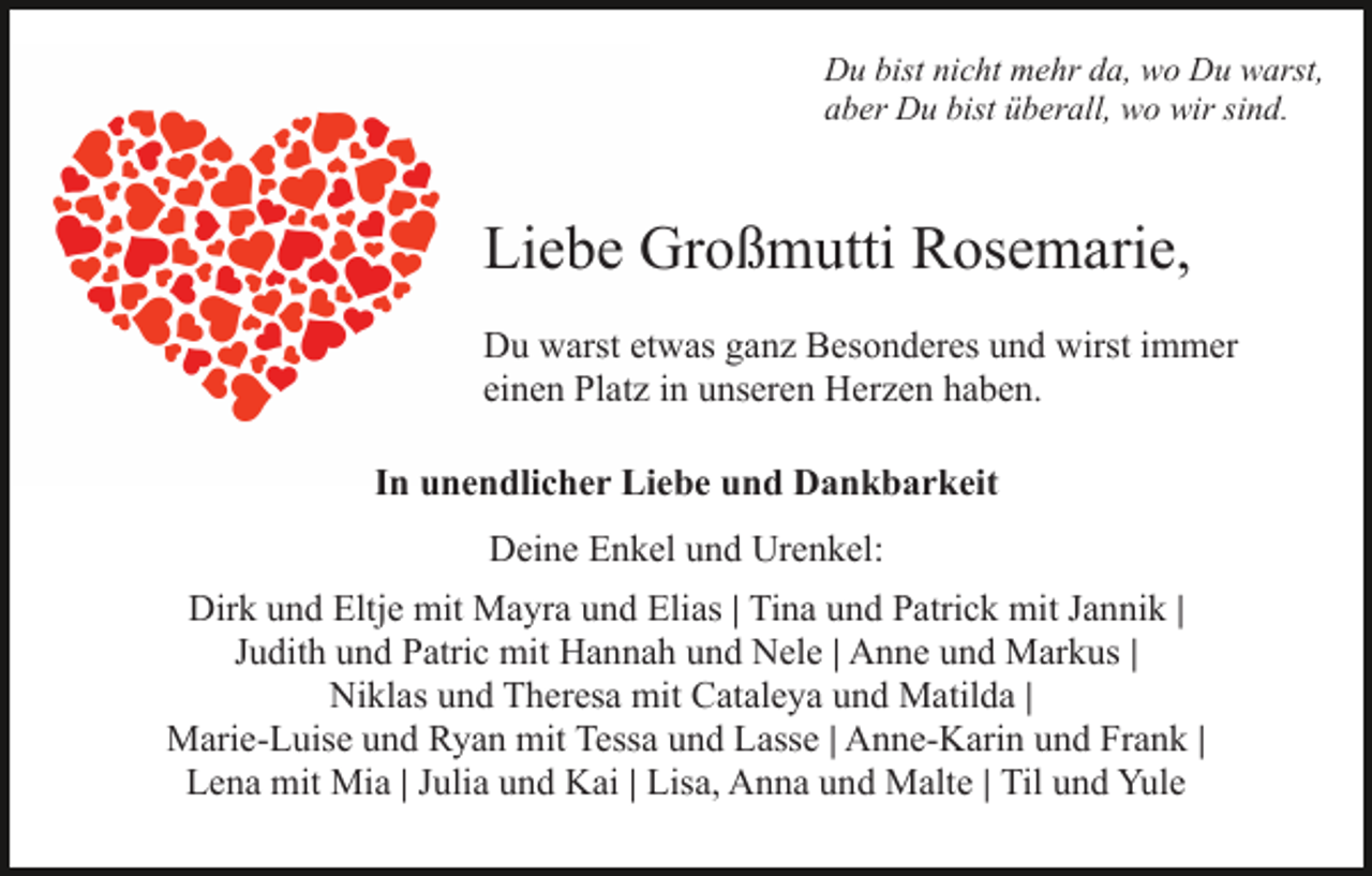 <p>Du bist nicht mehr da, wo Du warst,<br />aber Du bist überall, wo wir sind.</p><p>Liebe Großmutti Rosemarie,<br />Du warst etwas ganz Besonderes und wirst immer<br />einen Platz in unseren Herzen haben.<br />In unendlicher Liebe und Dankbarkeit<br />Deine Enkel und Urenkel:<br />Dirk und Eltje mit Mayra und Elias | Tina und Patrick mit Jannik |<br />Judith und Patric mit Hannah und Nele | Anne und Markus |<br />Niklas und Theresa mit Cataleya und Matilda |<br />Marie-Luise und Ryan mit Tessa und Lasse | Anne-Karin und Frank |<br />Lena mit Mia | Julia und Kai | Lisa, Anna und Malte | Til und Yule</p>