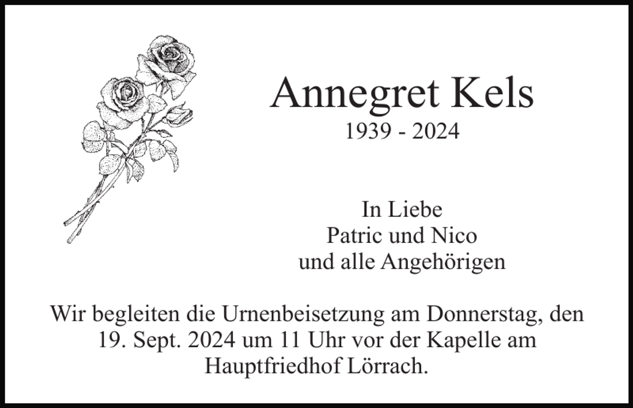 <p>Annegret Kels<br />1939 - 2024<br />In Liebe<br />Patric und Nico<br />und alle Angehörigen<br />Wir begleiten die Urnenbeisetzung am Donnerstag, den<br />19. Sept. 2024 um 11 Uhr vor der Kapelle am<br />Hauptfriedhof Lörrach.</p>
