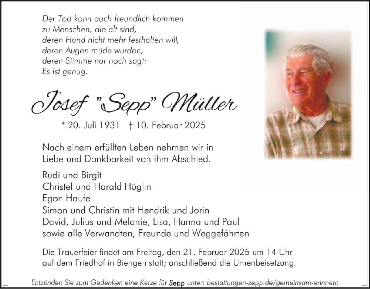 <p>Der Tod kann auch freundlich kommen<br />zu Menschen, die alt sind,<br />deren Hand nicht mehr festhalten will,<br />deren Augen müde wurden,<br />deren Stimme nur noch sagt:<br />Es ist genug.</p><p>Josef "Sepp" Müller<br />* 20. Juli 1931 † 10. Februar 2025</p><p>Nach einem erfüllten Leben nehmen wir in<br />Liebe und Dankbarkeit von ihm Abschied.<br />Rudi und Birgit<br />Christel und Harald Hüglin<br />Egon Haufe<br />Simon und Christin mit Hendrik und Jorin<br />David, Julius und Melanie, Lisa, Hanna und Paul<br />sowie alle Verwandten, Freunde und Weggefährten<br />Die Trauerfeier findet am Freitag, den 21. Februar 2025 um 14 Uhr<br />auf dem Friedhof in Biengen statt; anschließend die Urnenbeisetzung.<br />Entzünden Sie zum Gedenken eine Kerze für</p><p>unter: bestattungen-zepp.de/gemeinsam-erinnern</p>