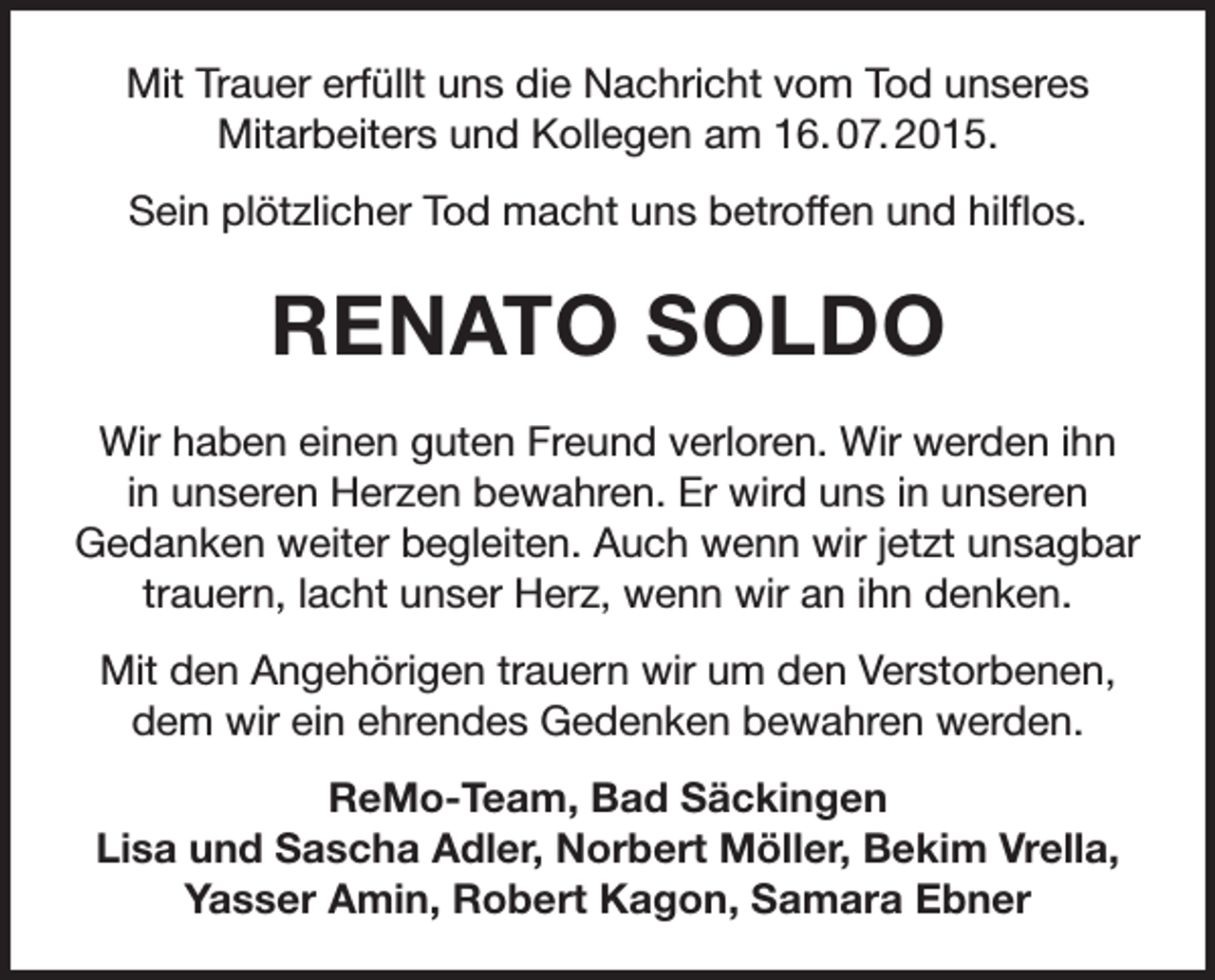 <p>Mit Trauer erfüllt uns die Nachricht vom Tod unseres<br />Mitarbeiters und Kollegen am 16. 07. 2015.<br />Sein plötzlicher Tod macht uns betroffen und hilflos.</p><p>RENATO SOLDO<br />Wir haben einen guten Freund verloren. Wir werden ihn<br />in unseren Herzen bewahren. Er wird uns in unseren<br />Gedanken weiter begleiten. Auch wenn wir jetzt unsagbar<br />trauern, lacht unser Herz, wenn wir an ihn denken.<br />Mit den Angehörigen trauern wir um den Verstorbenen,<br />dem wir ein ehrendes Gedenken bewahren werden.<br />ReMo-Team, Bad Säckingen<br />Lisa und Sascha Adler, Norbert Möller, Bekim Vrella,<br />Yasser Amin, Robert Kagon, Samara Ebner</p>