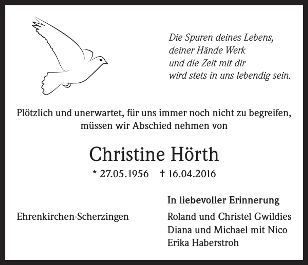 <p>Die Spuren deines Lebens,<br />deiner Hände Werk<br />und die Zeit mit dir<br />wird stets in uns lebendig sein.</p><p>Plötzlich und unerwartet, für uns immer noch nicht zu begreifen,<br />müssen wir Abschied nehmen von</p><p>Christine Hörth<br />* 27.05.1956 = 16.04.2016</p><p>In liebevoller Erinnerung</p><p>Ehrenkirchen-Scherzingen</p><p>Roland und Christel Gwildies<br />Diana und Michael mit Nico<br />Erika Haberstroh</p>