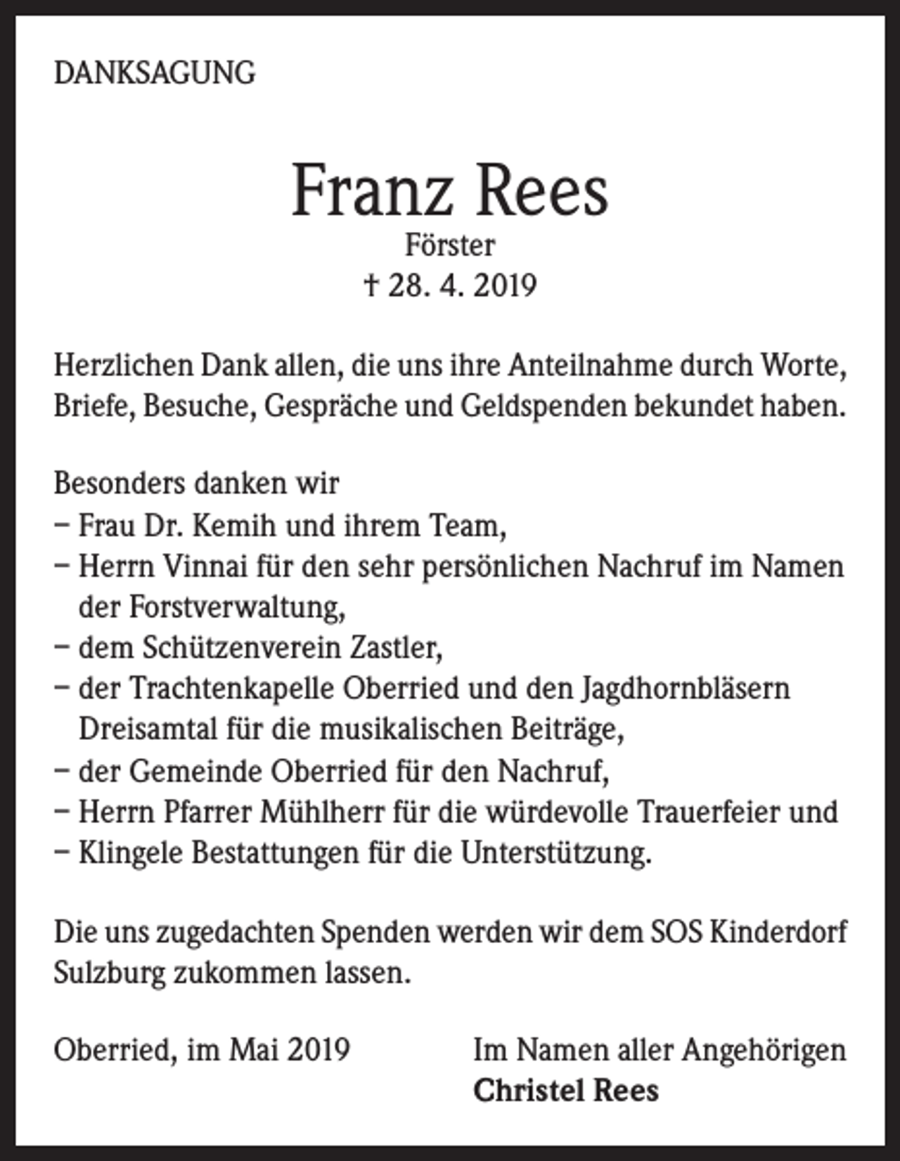 <p>DANKSAGUNG</p><p>Franz Rees<br />Förster<br />† 28. 4. 2019</p><p>Herzlichen Dank allen, die uns ihre Anteilnahme durch Worte,<br />Briefe, Besuche, Gespräche und Geldspenden bekundet haben.<br />Besonders danken wir<br />– Frau Dr. Kemih und ihrem Team,<br />– Herrn Vinnai für den sehr persönlichen Nachruf im Namen<br />der Forstverwaltung,<br />– dem Schützenverein Zastler,<br />– der Trachtenkapelle Oberried und den Jagdhornbläsern<br />Dreisamtal für die musikalischen Beiträge,<br />– der Gemeinde Oberried für den Nachruf,<br />– Herrn Pfarrer Mühlherr für die würdevolle Trauerfeier und<br />– Klingele Bestattungen für die Unterstützung.<br />Die uns zugedachten Spenden werden wir dem SOS Kinderdorf<br />Sulzburg zukommen lassen.<br />Oberried, im Mai 2019 Im Namen aller Angehörigen<br />Christel Rees</p>
