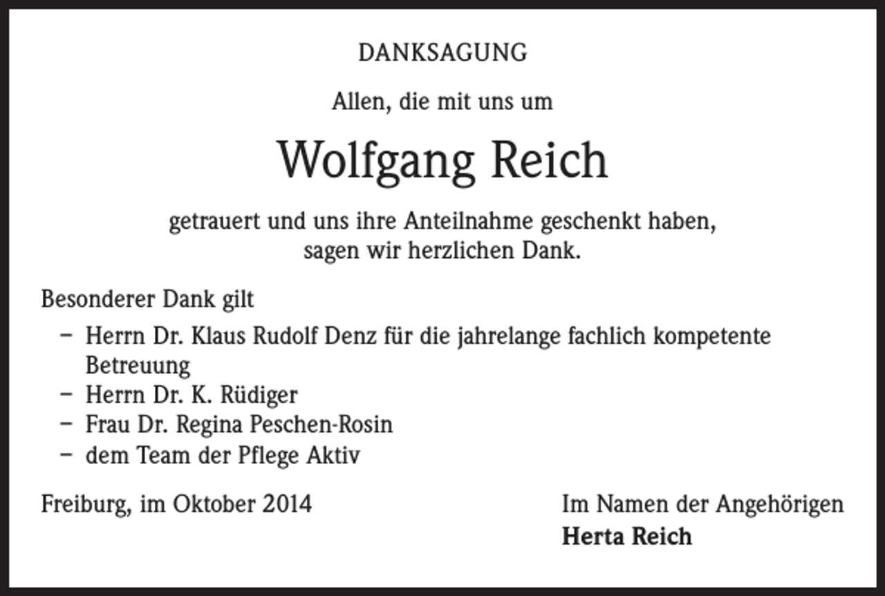 <p>DANKSAGUNG<br />Allen, die mit uns um</p><p>Wolfgang Reich<br />getrauert und uns ihre Anteilnahme geschenkt haben,<br />sagen wir herzlichen Dank.<br />Besonderer Dank gilt<br />– Herrn Dr. Klaus Rudolf Denz für die jahrelange fachlich kompetente<br />Betreuung<br />– Herrn Dr. K. Rüdiger<br />– Frau Dr. Regina Peschen-Rosin<br />– dem Team der Pflege Aktiv<br />Freiburg, im Oktober 2014</p><p>Im Namen der Angehörigen<br />Herta Reich</p>