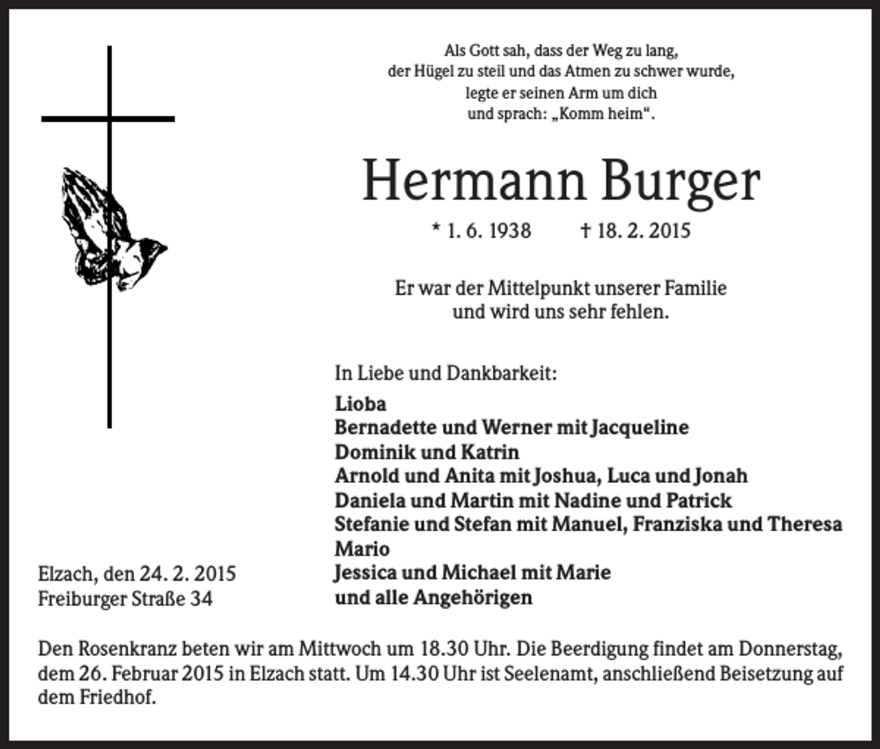 <p>Als Gott sah, dass der Weg zu lang,<br />der Hügel zu steil und das Atmen zu schwer wurde,<br />legte er seinen Arm um dich<br />und sprach: „Komm heim“.</p><p>Hermann Burger<br />* 1. 6. 1938</p><p>† 18. 2. 2015</p><p>Er war der Mittelpunkt unserer Familie<br />und wird uns sehr fehlen.</p><p>Elzach, den 24. 2. 2015<br />Freiburger Straße 34</p><p>In Liebe und Dankbarkeit:<br />Lioba<br />Bernadette und Werner mit Jacqueline<br />Dominik und Katrin<br />Arnold und Anita mit Joshua, Luca und Jonah<br />Daniela und Martin mit Nadine und Patrick<br />Stefanie und Stefan mit Manuel, Franziska und Theresa<br />Mario<br />Jessica und Michael mit Marie<br />und alle Angehörigen</p><p>Den Rosenkranz beten wir am Mittwoch um 18.30 Uhr. Die Beerdigung findet am Donnerstag,<br />dem 26. Februar 2015 in Elzach statt. Um 14.30 Uhr ist Seelenamt, anschließend Beisetzung auf<br />dem Friedhof.</p>